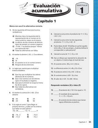 1.	 De las siguientes afirmaciones la única
verdadera es:
A) 	Mientras más a la izquierda esté la 	
	 representación de un número en la 	
	 recta numérica, mayor es el número.
B) 	 La adición de dos números de distinto 	
	 signo da siempre un número negativo.
C) 	 −5 más −7 es positivo porque menos 	
	 con menos da más.
D) 	Todas las alternativas son falsas.
2.	 Al resolver la división (−91) : (−7) se obtiene:
A) 	 −14
B) 	 14
C) 	 El cociente no es un número entero.
D) 	 Ninguna de las anteriores.
3.	 La regla que usamos para multiplicar
enteros establece:
A) 	 Que hay que multiplicar los valores 	
	 absolutos de los números.
B) 	 Que si los números son de distinto 	
	 signo el resultado es negativo.
C) 	 Que para la división se ocupa la misma 	
	 ley de los signos.
D) 	 Que todas las alternativas son 		
	verdaderas.
4.	 Al resolver la sustracción (−43) −23 se
obtiene:
A) 	 −66		 C) 	 20
B) 	 −20		 D) 	 66
5.	 Si la regla es sumar 7 para llegar al
próximo término, ¿cuáles son los enteros
que faltan en este patrón?
–33, –26,_______, –12, –5, _______, 9
A) 	 −19, −2		 C) 	 −19, 0
B) 	 −17, 0		 D) 	 −19, 2
Marca con una X la alternativa correcta.
1
C A P Í T U L O
6.	 Calcula la suma entre el producto de 11 • (−5) y
(−6) • (−6.)
7.	 Calcula la suma entre los dos siguientes
productos: 11 • (−5) y (−6) • −8
8.	 Paula desea dividir 18 bolitas en partes iguales
entre ella y 5 de sus amigos. ¿Cuántas bolitas le
corresponden a cada persona?
9.	 Calcula la suma de 11 • (−5) y (−6)
10.	Haz un dibujo que represente la ubicación de
un objeto a 5 metros bajo el nivel del mar.
11.	El cociente entre –90 y (–6 • (–5)) es:
16.	______ El producto de (–12) • 6 es igual a –72.
17.	______ El resultado de la expresión
	 3 – ( –15 + 12) es 6.
18.	______ El cociente de dos enteros que tienen
	 signos diferentes es positivo.
Responde verdadero (V) o falso (F)
Evaluación
acumulativa
Capítulo 1
12.	 La diferencia entre (–4 • 8) y (12 • 3) es:
13.	 El producto entre (–5) y (18 : (–3)) es:
14.	 El cociente entre (–225 : 5) y 9 es:
15.	 El valor de (–125 : 5) • (40 –10) es:
Capítulo 1  35
 