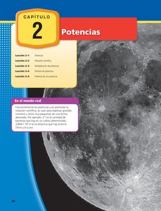 En el mundo real
Frecuentemente las potencias y en particular la
notación científica, se usan para expresar grandes
números u otros muy pequeños de una forma
abreviada. Por ejemplo: 235
es la cantidad de
bacterias que hay en un cultivo determinado;
3,844 • 108
m es la distancia que hay entre la
Tierra y la Luna.
Potencias
Lección 2–1 	 Potencias
Lección 2–2	 Notación científica
Lección 2–3	 Multiplicación de potencias
Lección 2–4	 División de potencias
Lección 2–5	 Potencia de una potencia
C A P Í T U L O
2
36 
 