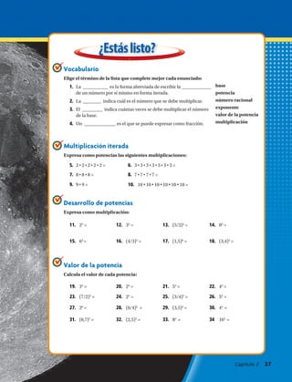 base
potencia
número racional
exponente
valor de la potencia
multiplicación
Desarrollo de potencias
Expresa como multiplicación:
¿Estáslisto?
Vocabulario
Elige el término de la lista que complete mejor cada enunciado:
Multiplicación iterada
Expresa como potencias las siguientes multiplicaciones:
Valor de la potencia
Calcula el valor de cada potencia:
1.	 La ___________ es la forma abreviada de escribir la _____________
de un número por sí mismo en forma iterada.
2.	 La ________ indica cuál es el número que se debe multiplicar.
3.	 El _________ indica cuántas veces se debe multiplicar el número
de la base.
4.	 Un ______________ es el que se puede expresar como fracción.
5.	 2 • 2 • 2 • 2 • 2 = 6.	 3 • 3 • 3 • 3 • 3 • 3 • 3 =
7.	 8 • 8 • 8 = 8.	 7 • 7 • 7 • 7 =
9.	 9 • 9 = 10.	 10 • 10 • 10 • 10 • 10 • 10 =
11.	 25
= 12.	 34
= 13.	 (5/2)2
= 14.	 03
=
15.	 64
= 16.	 (4/3)3
= 17.	 (1,5)6
= 18.	 (3,4)4
=
19.	 33
= 20.	 24
= 21.	 53
= 22.	 43
=
23.	 (7/2)3
= 24.	 25
= 25.	 (3/4)4
= 26.	 54
=
27.	 26
= 28.	 (6/4)2
= 29.	 (3,5)4
= 30.	 44
=
31.	 (0,7)3
= 32.	 (2,5)3
= 33.	 83
= 34	 162
=
Capítulo 2  37
 