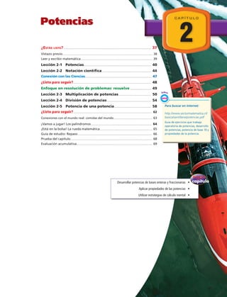 2
C A P Í T U L O
Potencias
¿Estás listo?...................................................................................................................................... 37
Vistazo previo......................................................................................................................................... 38
Leer y escribir matemática.............................................................................................................. 39
Lección 2-1 Potencias....................................................................................................... 40
Lección 2-2 Notación científica............................................................................ 44
Conexión con las Ciencias...................................................................................................... 47
¿Listo para seguir?....................................................................................................................... 48
Enfoque en resolución de problemas: resuelve................................. 49
Lección 2-3 Multiplicación de potencias.................................................. 50
Lección 2-4 División de potencias.................................................................... 54
Lección 2-5 Potencia de una potencia......................................................... 58
¿Listo para seguir?........................................................................................................................ 62
Conexiones con el mundo real: comidas del mundo............................................................ 63
¡Vamos a jugar! Los palíndromos............................................................................................. 64
¡Está en la bolsa! La rueda matemática................................................................................. 65
Guía de estudio: Repaso.................................................................................................................. 66
Prueba del capítulo............................................................................................................................. 68
Evaluación acumulativa.................................................................................................................... 69
capítulo
del
Enfoque
Desarrollar potencias de bases enteras y fraccionarias   •
Aplicar propiedades de las potencias   •
Utilizar estrategias de cálculo mental   •
Para buscar en internet:
http://www.sectormatematica.cl/
basica/santillana/potencias.pdf
Guía de ejercicios que trabaja
operatoria de potencias, desarrollo
de potencias, potencia de base 10 y
propiedades de la potencia.
Enlace
WEB
  V
 