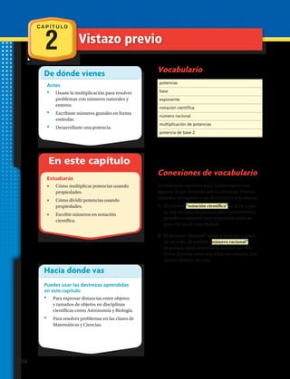 De dónde vienes
Antes
•	 Usaste la multiplicación para resolver
problemas con números naturales y
enteros.
•	 Escribiste números grandes en forma
estándar.
•	 Desarrollaste una potencia.
En este capítulo
Estudiarás
•	 Cómo multiplicar potencias usando
propiedades.
•	 Cómo dividir potencias usando
propiedades.
•	 Escribir números en notación
científica.
Hacia dónde vas
Puedes usar las destrezas aprendidas
en este capítulo
•	 Para expresar distancias entre objetos
y tamaños de objetos en disciplinas
científicas como Astronomía y Biología.
•	 Para resolver problemas en las clases de
Matemáticas y Ciencias.
Vocabulario
Conexiones de vocabulario
Considera lo siguiente para familiarizarte con
algunos de los términos del vocabulario. Puedes
consultar el capítulo o un diccionario si lo deseas:
1.	 El nombre “notación científica” se debe a que
se usa en ciencias para escribir números muy
grandes o números muy pequeños como el
peso del ala de una libélula.
2.	 El término racional alude a fracción o parte
de un todo. El nombre “número racional”
es porque estos números se pueden escribir
como división entre dos números enteros, con
divisor distinto de cero.
C A P Í T U L O
2 Vistazo previo
potencias
base
exponente
notación científica
número racional
multiplicación de potencias
potencia de base 2
38 
 