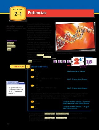 2–1
L E C C I Ó N
Potencias
E J E M P L O 1
Base
Exponente
B
C
A
Una molécula de ADN se copia a
sí misma al dividirse por la mitad.
Cada mitad se convierte en una
molécula idéntica a la original. Las
moléculas continúan dividiéndose
de modo que las dos primeras se
vuelven cuatro, estas se vuelven
ocho, y así sucesivamente.
Cada vez que el ADN se copia, la
cantidad de moléculas se duplica.
Después de cuatro copias, la cantidad
de moléculas es 2 2 2 2 16.
Esta multiplicación también se puede
escribir como potencia , mediante una
base y un exponente. El exponente
indica cuántas veces debemos usar
la base como factor.
Evaluar potencias
Halla cada valor.
52
52
5 5 Usa 5 como factor 2 veces.
25
26
26
2 2 2 2 2 2 Usa 2 como factor 6 veces.
64
52 1
Cualquier número elevado a la primera
251
25 potencia es igual a ese mismo número.
Cualquier número elevado a la potencia cero, excepto cero, es igual a 1.
60
011 0
911 0
1
Cero elevado a la potencia cero es indefinido, lo que significa que no existe.
24
quiere decir “la
cuarta potencia de
2” o “2 elevado a
la 4
La estructura del ADN puede compararse
con una escalera en caracol.
Vocabulario
potencia
exponente
base
Aprender a
representar números
mediante exponentes.
Leer matemática
Base
Exponente
B
C
A
Una molécula de ADN se copia a
sí misma al dividirse por la mitad.
Cada mitad se convierte en una
molécula idéntica a la original. Las
moléculas continúan dividiéndose
de modo que las dos primeras se
vuelven cuatro, estas se vuelven
ocho, y así sucesivamente.
Cada vez que el ADN se copia, la
cantidad de moléculas se duplica.
Después de cuatro copias, la cantidad
de moléculas es 2 2 2 2 16.
Esta multiplicación también se puede
escribir como potencia , mediante una
base y un exponente. El exponente
indica cuántas veces debemos usar
la base como factor.
Evaluar potencias
Halla cada valor.
52
52
5 5 Usa 5 como factor 2 veces.
25
26
26
2 2 2 2 2 2 Usa 2 como factor 6 veces.
64
52 1
Cualquier número elevado a la primera
251
25 potencia es igual a ese mismo número.
24
quiere decir “la
cuarta potencia de
2” o “2 elevado a
la 4
La estructura del ADN puede compararse
con una escalera en caracol.
Vocabulario
potencia
exponente
base
Aprender a
representar números
mediante exponentes.
52
52
= 5 • 5
= 25
( –2)4
( –2)4
= ( –2) • ( –2) • ( –2) • ( –2)
= 16
251
251
= 25
81
81
= 8
( –2)5
( –2)5
= ( –2) • ( –2) • ( –2) • ( –2) • ( –2)
= –32
A
B
C
D
E
Usa 5 como factor 2 veces.
Cualquier número elevado a la primera
potencia es igual a ese mismo número.
Hallar cada valor.
En los ejemplos B y C se usa la misma base, un número entero negativo. Observa
que en B el exponente es impar y el valor de la potencia es negativo. En C el
exponente es par y el valor de la potencia es positivo.
Usa (22) como factor 5 veces.
Usa (22) como factor 4 veces.
Base
Exponente
B
C
A
Una molécula de ADN se copia a
sí misma al dividirse por la mitad.
Cada mitad se convierte en una
molécula idéntica a la original. Las
moléculas continúan dividiéndose
de modo que las dos primeras se
vuelven cuatro, estas se vuelven
ocho, y así sucesivamente.
Cada vez que el ADN se copia, la
cantidad de moléculas se duplica.
Después de cuatro copias, la cantidad
de moléculas es 2 2 2 2 16.
Esta multiplicación también se puede
escribir como potencia , mediante una
base y un exponente. El exponente
indica cuántas veces debemos usar
la base como factor.
Evaluar potencias
Halla cada valor.
52
52
5 5 Usa 5 como factor 2 veces.
25
26
26
2 2 2 2 2 2 Usa 2 como factor 6 veces.
64
52 1
Cualquier número elevado a la prim
251
25 potencia es igual a ese mismo núme
Cualquier número elevado a la potencia cero, excepto cero, es igual a 1.
60
011 0
911 0
1
Cero elevado a la potencia cero es indefinido, lo que significa que no existe.
24
quiere decir “la
cuarta potencia de
2” o “2 elevado a
la 4
La estructura del ADN puede compararse
con una escalera en caracol.
Vocabulario
potencia
exponente
base
Aprender a
representar números
mediante exponentes.
Cualquier número elevado a 1 es igual
a ese mismo número.
Una molécula de ADN se copia a
sí misma al dividirse por la mitad.
Cada mitad se convierte en una
molécula idéntica a la original. Las
moléculas continúan dividiéndose
de modo que las dos primeras se
vuelven cuatro, estas se vuelven
ocho, y así sucesivamente.
Cada vez que el ADN se copia, la
cantidad de moléculas se duplica.
Después de cuatro copias, la cantidad
de moléculas es 2 ? 2 ? 2 ? 2 5 16.
Esta multiplicación también se puede
escribir como potencia, mediante una
base y un exponente. El exponente
indica cuántas veces debemos usar
la base como factor.
La estructura del ADN puede compararse
con una escalera en caracol.
Aprender a calcular el
valor de una potencia con base
positiva y negativa.
Si una potencia tiene base negativa y exponente impar, el resultado de la
potencia es negativo. Ejemplo: (-2)3
= -(2)3
= -8
Si una potencia tiene base negativa y exponente par, el resultado de la potencia
es positivo. Ejemplo: (-2)4
= 24
= 16
Base
Exponente
B
C
A
Una molécula de ADN se copia a
sí misma al dividirse por la mitad.
Cada mitad se convierte en una
molécula idéntica a la original. Las
moléculas continúan dividiéndose
de modo que las dos primeras se
vuelven cuatro, estas se vuelven
ocho, y así sucesivamente.
Cada vez que el ADN se copia, la
cantidad de moléculas se duplica.
Después de cuatro copias, la cantidad
de moléculas es 2 2 2 2 16.
Esta multiplicación también se puede
escribir como potencia , mediante una
base y un exponente. El exponente
indica cuántas veces debemos usar
la base como factor.
Evaluar potencias
Halla cada valor.
52
52
5 5 Usa 5 como factor 2 veces.
25
26
26
2 2 2 2 2 2 Usa 2 como factor 6 veces.
64
52 1
Cualquier número elevado a la
251
25 potencia es igual a ese mismo
Cualquier número elevado a la potencia cero, excepto cero, es igual a 1.
60
011 0
911 0
1
Cero elevado a la potencia cero es indefinido, lo que significa que no exi
24
quiere decir “la
cuarta potencia de
2” o “2 elevado a
la 4
La estructura del ADN puede compararse
con una escalera en caracol.
Vocabulario
potencia
exponente
base
Aprender a
representar números
mediante exponentes.
Valor de la
potencia
cuatro.
40 
 