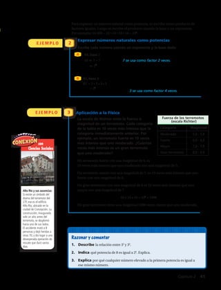 E J E M P L O
E J E M P L O
2
3
Para expresar un número natural como potencia, escribe el número como
producto de factores iguales. Luego escribe el producto usando la base y un
exponente. Por ejemplo, 10 000 10 10 10 10 104
.
Expresar números naturales como potencias
Escribe cada número usando un exponente y la base dada:
49, base 7
49 7 7 7 se usa como factor 2 veces.
72
81, base 3
81 3 3 3 3 3 se usa como factor 4 veces.
34
Aplicación a las Ciencias de la Tierra
La escala de Richter mide la fuerza o
magnitud de un terremoto. Cada categoría
de la tabla es 10 veces más intensa que la
categoría inmediatamente anterior. Por
ejemplo, un terremoto grande es 10 veces
más intenso que uno moderado. ¿Cuántas
veces más intenso es un terremoto fuerte
que uno moderado?
Un terremoto con una magnitud de 6 es 10
veces más intenso que uno con una magnitud de 5.
Un terremoto con una magnitud de 7 es 10 veces más intenso que uno
con una magnitud de 6.
Un terremoto con una magnitud de 8 es 10 veces más intenso que uno
con una magnitud de 7.
10 10 10 103
1 000
Un terremoto fuerte tiene una magnitud 1 000 veces mayor que uno
moderado.
Fuerza de los terremotos
(escala Richter)
Categoría
Fuerte 6,0 - 6,9
Mayor 7,0 - 7,9
Gran terremoto 8,0 - 9,9
Razonar y comentar
1. Describe la relación entre 35
y 36
.
2. Indica 2alaugise8edaicnetopéuq 6
. Explica.
3. Explica por qué cualquier número elevado a la primera potencia
es igual a ese mismo número.
Magnitud
Moderado 5,0 - 5,9
Para expresar un número natural como potencia, escribe el número como
producto de factores iguales. Luego escribe el producto usando la base y un
exponente. Por ejemplo, 10 000 10 10 10 10 104
.
Expresar números naturales como potencias
Escribe cada número usando un exponente y la base dada:
49, base 7
49 7 7 7 se usa como factor 2 veces.
72
81, base 3
81 3 3 3 3 3 se usa como factor 4 veces.
34
Aplicación a las Ciencias de la Tierra
La escala de Richter mide la fuerza o
magnitud de un terremoto. Cada categoría
de la tabla es 10 veces más intensa que la
categoría inmediatamente anterior. Por
ejemplo, un terremoto grande es 10 veces
más intenso que uno moderado. ¿Cuántas
veces más intenso es un terremoto fuerte
que uno moderado?
Un terremoto con una magnitud de 6 es 10
veces más intenso que uno con una magnitud de 5.
Un terremoto con una magnitud de 7 es 10 veces más intenso que uno
con una magnitud de 6.
Un terremoto con una magnitud de 8 es 10 veces más intenso que uno
con una magnitud de 7.
10 10 10 103
1 000
Un terremoto fuerte tiene una magnitud 1 000 veces mayor que uno
moderado.
Fuerza de los terremotos
(escala Richter)
Categoría
Fuerte 6,0 - 6,9
Mayor 7,0 - 7,9
Gran terremoto 8,0 - 9,9
Razonar y comentar
1. Describe la relación entre 35
y 36
.
2. Indica 2alaugise8edaicnetopéuq 6
. Explica.
3. Explica por qué cualquier número elevado a la primera potencia
es igual a ese mismo número.
Magnitud
Moderado 5,0 - 5,9
A
B
Aplicación a la Física
81, base 3
81 = 3 • 3 • 3 • 3
= 34
Razonar y comentar
1.	 Describe la relación entre 35
y 36
.
2.	 Indica qué potencia de 8 es igual a 26
. Explica.
3.	 Explica por qué cualquier número elevado a la primera potencia es igual a
ese mismo número.
con
Ciencias Sociales
Alto Río y sus ausencias:
Si existe un símbolo del
drama del terremoto del
27F, ese es el edificio
Alto Río, ubicado en la
ciudad de Concepción. La
construcción, inaugurada
solo un año antes del
terremoto, se desplomó
hacia uno de sus lados.
El accidente mató a 8
personas y dejó heridas a
otras 70, y dio lugar a una
desesperada operación de
rescate que duró varios
días.
	 Para expresar un número natural como potencia, se escribe como producto de
factores iguales. Luego se escribe el producto usando la base y un exponente.
Por ejemplo: 10 000 = 10 • 10 • 10 • 10 = 104
.
La escala de Richter mide la fuerza o
magnitud de un terremoto. Cada categoría
de la tabla es 10 veces más intensa que la
categoría inmediatamente anterior. Por
ejemplo, un terremoto fuerte es 10 veces
más intenso que uno moderado. ¿Cuántas
veces más intenso es un gran terremoto
que uno moderado?
Un terremoto fuerte con una magnitud de 6, es
10 veces más intenso que uno moderado con una magnitud de 5.
Un terremoto mayor con una magnitud de 7, es 10 veces más intenso que uno
fuerte con una magnitud de 6.
Un gran terremoto con una magnitud de 8 es 10 veces más intenso que uno
mayor con una magnitud de 7.
10 • 10 • 10 = 103
= 1000
Un gran terremoto tiene una magnitud 1000 veces mayor que uno moderado.
Para expresar un número natural como potencia, escribe el número como
producto de factores iguales. Luego escribe el producto usando la base y un
exponente. Por ejemplo, 10 000 10 10 10 10 104
.
Expresar números naturales como potencias
Escribe cada número usando un exponente y la base dada:
49, base 7
49 7 7 7 se usa como factor 2 veces.
72
81, base 3
81 3 3 3 3 3 se usa como factor 4 veces.
34
Aplicación a las Ciencias de la Tierra
La escala de Richter mide la fuerza o
magnitud de un terremoto. Cada categoría
de la tabla es 10 veces más intensa que la
categoría inmediatamente anterior. Por
ejemplo, un terremoto grande es 10 veces
más intenso que uno moderado. ¿Cuántas
veces más intenso es un terremoto fuerte
que uno moderado?
Un terremoto con una magnitud de 6 es 10
veces más intenso que uno con una magnitud de 5.
Un terremoto con una magnitud de 7 es 10 veces más intenso que uno
con una magnitud de 6.
Un terremoto con una magnitud de 8 es 10 veces más intenso que uno
con una magnitud de 7.
10 10 10 103
1 000
Un terremoto fuerte tiene una magnitud 1 000 veces mayor que uno
moderado.
Fuerza de los terremotos
(escala Richter)
Categoría
Fuerte 6,0 - 6,9
Mayor 7,0 - 7,9
Gran terremoto 8,0 - 9,9
Razonar y comentar
1. Describe la relación entre 35
y 36
.
2. Indica 2alaugise8edaicnetopéuq 6
. Explica.
3. Explica por qué cualquier número elevado a la primera potencia
es igual a ese mismo número.
Magnitud
Moderado 5,0 - 5,9
Capítulo 2  41
 