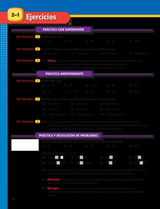 Práctica adicional
Halla cada valor.
1. 25
2. 33
3. 62
4. 91
5. 106
Escribe cada número usando un exponente y la base dada.
6. 25, base 5 7. 16, base 4 8. 27, base 3 9. 100, base 10
10. Física En la escala de Richter, un gran terremoto es 10 veces más intenso que
uno mayor, y uno mayor es 10 veces más intenso que uno fuerte.
¿Cuántas veces más intenso es un gran terremoto que uno fuerte?
Halla cada valor.
11. (–11)2
12. 35
13. (–8)3
14. 43
15. 34
16. 25
17. ( – 5) 1
18. 23
19. 53
20. 301
Escribe cada número usando un exponente y la base dada.
21. 81, base 9 22. 4, base 4 23. 64, base 4
24. 1, base 7 25. 32, base 2 26. 128, base 2
27. 1 600, base 40 28. 2 500, base 50 29. 100 000, base 10
30. En un juego, uno de los concursantes tenía un puntaje inicial de un punto.
Triplicó su puntaje en cada turno durante cuatro turnos. Escribe como potencia
su puntaje después de cuatro turnos. Luego halla el puntaje.
Representa cada número con potencias de dos maneras distintas.
31. 81 32. 16 33. 64 34. 729 35. 625
Compara. Escribe , o .
36. (–4)2
22 37. 23
32
38. 64 43
39. 83
74
40. 10 000 105
41. 65
3 000 42. 93
36
43. (5)4
62
44. Para calcular el volumen de un cubo, halla la tercera potencia de la longitud de una
de sus aristas. ¿Cuál es el volumen de un cubo cuya arista mide 6 pulgadas de largo?
45. Patrones Domingo decidió ahorrar $0.03 el primer día y triplicar cada día la cantidad
que ahorra. ¿Cuánto ahorrará el séptimo día?
46. Biología Un cachorro de oso panda pesa un promedio de 4 onzas al nacer.
¿Cuántas onzas podría pesar un panda de un año si su peso aumenta a
la potencia de 5 en un año?
Ver Ejemplo 1Ver Ejemplo 1
Ver Ejemplo 2Ver Ejemplo 2
Ver Ejemplo 3Ver Ejemplo 3
Ver Ejemplo 1Ver Ejemplo 1
Ver Ejemplo 2Ver Ejemplo 2
Ver Ejemplo 3Ver Ejemplo 3
2–1 Ejercicios
PRÁCTICA CON SUPERVISIÓN
PRÁCTICA INDEPENDIENTE
PRÁCTICA Y RESOLUCIÓN DE PROBLEMAS
44.	 Para calcular el volumen de un cubo, halla la tercera potencia de la longitud de una de
sus aristas. ¿Cuál es el volumen de un cubo cuya arista mide 6 cm de largo?
2
45.	 Patrones Domingo decidió ahorrar $ 800 el primer día y triplicar cada día la cantidad
que ahorra. ¿Cuánto ahorrará el séptimo día?
46.	 Biología Un cachorro de oso panda pesa un promedio de 4 kg al mes de nacer.
¿Cuántos kg podría pesar un panda de un año si su peso aumenta a la potencia de 5 en
un año?
42 
 