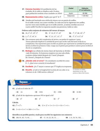 61. 4edrolavleseláuC¿ 6
?
A 24 B 1 024 C 4 096 D 16 384
62. ¿Cuál de las siguientes opciones NO es igual a 64?
A 64
B 43
C 26
D 82
63. 23
3 =2
Calcula.
64. 15 27 5 3 11 16 7 4 =
65. 2 6 5 7 100 1 75 =
Identifica un posible patrón y úsalo para escribir los siguientes tres números:
66. 100, 91, 82, 73, 64, . . . 67. 17, 19, 22, 26, 31, . . . 68. 2, 6, 18, 54, 162, . . .
47. Ciencias Sociales Si la población de las
ciudades de la tabla se duplica cada 10 años,
¿qué población tendrán estas ciudades en 2034?
48. Razonamiento crítico Explica por qué 63
36
.
49. Amalia está haciendo una colcha de retazos con un patrón de anillos.
En el anillo central, usa cuatro estrellas. En cada uno de los siguientes tres anillos,
usa tres veces más estrellas que en el anillo anterior. ¿Cuántas estrellas usa en el
cuarto anillo? Escribe la respuesta usando una potencia y halla su valor.
Ordena cada conjunto de números del menor al mayor.
50. 29, 23
, 62
, 160
, 35
51. 43
, 33, 62
, 53
, 101
52. 72
, 24
01,08, 2
, 18
53. 2, 18
, 34
, 161
, 0 54. 52
, 21, 112
, 131
, 19
55. 25
, 33
5,9, 2
, 81
56. Dos semanas antes del cumpleaños de Jackie, sus padres le regalaron 1 centavo.
Tienen planeado duplicar la cantidad de centavos que recibe cada día hasta el
día de su cumpleaños. Usa exponentes para escribir un patrón que represente la
cantidad de centavos que Jackie recibirá los primeros 5 días. Luego usa el patrón
para predecir cuántos centavos recibirá el día de su cumpleaños.
57. Biología Las células de ciertas clases de bacterias se dividen
cada 30 minutos. Si el proceso empieza con una sola célula,
¿cuántas células habrá después de 1 hora? ¿Después
de 2 horas? ¿ Después de 3 horas?
58. ¿Dónde está el error? Un estudiante escribió 64 como
8 2. ¿Qué error cometió el estudiante?
59. Escríbelo ¿Es 25
mayor o menor que 33
? Explica tu respuesta.
60. Desafío ¿Cuál es la longitud de la arista de un cubo si su
volumen es de 1 000 metros cúbicos?
Las bacterias se dividen
separándose en dos. Este
proceso se llama fisión binaria.
Ciudad Población (2004)
Yuma, Arizona 86,070
Phoenix, Arizona 1,421,298
=
= =
Repaso
61. 4edrolavleseláuC¿ 6
?
A 24 B 1 024 C 4 096 D 16 384
62. ¿Cuál de las siguientes opciones NO es igual a 64?
A 64
B 43
C 26
D 82
63. 23
3 =2
Calcula.
64. 15 27 5 3 11 16 7 4 =
65. 2 6 5 7 100 1 75 =
Identifica un posible patrón y úsalo para escribir los siguientes tres números:
66. 100, 91, 82, 73, 64, . . . 67. 17, 19, 22, 26, 31, . . . 68. 2, 6, 18, 54, 162, . . .
47. Ciencias Sociales Si la población de las
ciudades de la tabla se duplica cada 10 años,
¿qué población tendrán estas ciudades en 2034?
48. Razonamiento crítico Explica por qué 63
36
.
49. Amalia está haciendo una colcha de retazos con un patrón de anillos.
En el anillo central, usa cuatro estrellas. En cada uno de los siguientes tres anillos,
usa tres veces más estrellas que en el anillo anterior. ¿Cuántas estrellas usa en el
cuarto anillo? Escribe la respuesta usando una potencia y halla su valor.
Ordena cada conjunto de números del menor al mayor.
50. 29, 23
, 62
, 160
, 35
51. 43
, 33, 62
, 53
, 101
52. 72
, 24
01,08, 2
, 18
53. 2, 18
, 34
, 161
, 0 54. 52
, 21, 112
, 131
, 19
55. 25
, 33
5,9, 2
, 81
56. Dos semanas antes del cumpleaños de Jackie, sus padres le regalaron 1 centavo.
Tienen planeado duplicar la cantidad de centavos que recibe cada día hasta el
día de su cumpleaños. Usa exponentes para escribir un patrón que represente la
cantidad de centavos que Jackie recibirá los primeros 5 días. Luego usa el patrón
para predecir cuántos centavos recibirá el día de su cumpleaños.
57. Biología Las células de ciertas clases de bacterias se dividen
cada 30 minutos. Si el proceso empieza con una sola célula,
¿cuántas células habrá después de 1 hora? ¿Después
de 2 horas? ¿ Después de 3 horas?
58. ¿Dónde está el error? Un estudiante escribió 64 como
8 2. ¿Qué error cometió el estudiante?
59. Escríbelo ¿Es 25
mayor o menor que 33
? Explica tu respuesta.
60. Desafío ¿Cuál es la longitud de la arista de un cubo si su
volumen es de 1 000 metros cúbicos?
Las bacterias se dividen
separándose en dos. Este
proceso se llama fisión binaria.
Ciudad Población (2004)
Yuma, Arizona 86,070
Phoenix, Arizona 1,421,298
61. 4edrolavleseláuC¿ 6
?
A 24 B 1 024 C 4 096 D 16 384
62. ¿Cuál de las siguientes opciones NO es igual a 64?
A 64
B 43
C 26
D 82
63. 23
3 =2
Calcula.
64. 15 27 5 3 11 16 7 4 =
65. 2 6 5 7 100 1 75 =
Identifica un posible patrón y úsalo para escribir los siguientes tres números:
66. 100, 91, 82, 73, 64, . . . 67. 17, 19, 22, 26, 31, . . . 68. 2, 6, 18, 54, 162, . . .
47. Ciencias Sociales Si la población de las
ciudades de la tabla se duplica cada 10 años,
¿qué población tendrán estas ciudades en 2034?
48. Razonamiento crítico Explica por qué 63
36
.
49. Amalia está haciendo una colcha de retazos con un patrón de anillos.
En el anillo central, usa cuatro estrellas. En cada uno de los siguientes tres anillos,
usa tres veces más estrellas que en el anillo anterior. ¿Cuántas estrellas usa en el
cuarto anillo? Escribe la respuesta usando una potencia y halla su valor.
Ordena cada conjunto de números del menor al mayor.
50. 29, 23
, 62
, 160
, 35
51. 43
, 33, 62
, 53
, 101
52. 72
, 24
01,08, 2
, 18
53. 2, 18
, 34
, 161
, 0 54. 52
, 21, 112
, 131
, 19
55. 25
, 33
5,9, 2
, 81
56. Dos semanas antes del cumpleaños de Jackie, sus padres le regalaron 1 centavo.
Tienen planeado duplicar la cantidad de centavos que recibe cada día hasta el
día de su cumpleaños. Usa exponentes para escribir un patrón que represente la
cantidad de centavos que Jackie recibirá los primeros 5 días. Luego usa el patrón
para predecir cuántos centavos recibirá el día de su cumpleaños.
57. Biología Las células de ciertas clases de bacterias se dividen
cada 30 minutos. Si el proceso empieza con una sola célula,
¿cuántas células habrá después de 1 hora? ¿Después
de 2 horas? ¿ Después de 3 horas?
58. ¿Dónde está el error? Un estudiante escribió 64 como
8 2. ¿Qué error cometió el estudiante?
59. Escríbelo ¿Es 25
mayor o menor que 33
? Explica tu respuesta.
60. Desafío ¿Cuál es la longitud de la arista de un cubo si su
volumen es de 1 000 metros cúbicos?
Las bacterias se dividen
separándose en dos. Este
proceso se llama fisión binaria.
Ciudad Población (2004)
Yuma, Arizona 86,070
Phoenix, Arizona 1,421,298
Ciudad Población
Nº de habitantes
Aysén 89 986
Valparaíso 1 539 852
56.	 Dos semanas antes del cumpleaños de Javiera, sus padres le regalaron 1 peso.
Tienen planeado duplicar la cantidad de pesos que recibe cada día hasta el día de su
cumpleaños. Usa exponentes para escribir un patrón que represente la cantidad de pesos que
Javiera recibirá los primeros 5 días. Luego usa el patrón para predecir cuántos pesos recibirá el
día de su cumpleaños.
1 024 4 096 16 384
Capítulo 2  43
 