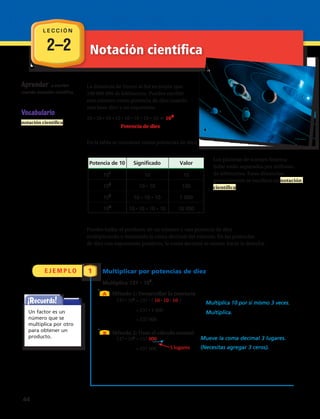 2–2 Notación científica
E J E M P L O 1
A
B
La distancia de Venus al Sol es mayor que
100,000,000 de kilómetros. Puedes escribir
este número como potencia de diez usando
una base diez y un exponente.
10 10 10 10 10 10 10 10 108
Potencia de diez
En la tabla se muestran varias potencias de diez.
Puedes hallar el producto de un número y una potencia de diez multiplicando
o moviendo el punto decimal del número. Con potencias de diez con
exponentes positivos, mueve el punto decimal hacia la derecha.
Multiplicar por potencias de diez
Multiplica 137 103
.
Método 1: Desarrollar la potencia
137 103
137 (10 10 10) Multiplica 10 por sí mismo 3 veces.
137 1 000 Multiplica.
137 000
Método 2: Usar el cálculo mental
137 103
137 000 Mueve la comadecimal 3 lugares.
137 000 (Necesitas agregar 3 ceros).
La notación científica es una especie de abreviatura que se usa para escribir
números. Los números expresados en notación científica se escriben como el
producto de dos factores.
Vocabulario
notación científica
3 lugares
Potencia de 10 Valor
101
10 10
102
10 10 100
103
10 10 10 1,000
104
10 10 10 10 10,000
Un factor es un
número que se
multiplica por otro
para obtener un
producto.
Aprender a multiplicar
por potencias de 10 y
a expresar números en
notación cientíﬁca
A
B
La distancia de Venus al Sol es mayor que
100,000,000 de kilómetros. Puedes escribir
este número como potencia de diez usando
una base diez y un exponente.
10 10 10 10 10 10 10 10 108
Potencia de diez
En la tabla se muestran varias potencias de diez.
Puedes hallar el producto de un número y una potencia de diez multiplicando
o moviendo el punto decimal del número. Con potencias de diez con
exponentes positivos, mueve el punto decimal hacia la derecha.
Multiplicar por potencias de diez
Multiplica 137 103
.
Método 1: Desarrollar la potencia
137 103
137 (10 10 10) Multiplica 10 por sí mismo 3 veces.
137 1 000 Multiplica.
137 000
Método 2: Usar el cálculo mental
137 103
137 000 Mueve la comadecimal 3 lugares.
137 000 (Necesitas agregar 3 ceros).
La notación científica es una especie de abreviatura que se usa para escribir
números. Los números expresados en notación científica se escriben como el
producto de dos factores.
Vocabulario
notación científica
3 lugares
Potencia de 10 Valor
101
10 10
102
10 10 100
103
10 10 10 1,000
104
10 10 10 10 10,000
Un factor es un
número que se
multiplica por otro
para obtener un
producto.
Aprender a multiplicar
por potencias de 10 y
a expresar números en
notación cientíﬁca
A
B
La distancia de Venus al Sol es mayor que
100,000,000 de kilómetros. Puedes escribir
este número como potencia de diez usando
una base diez y un exponente.
10 10 10 10 10 10 10 10 108
Potencia de diez
En la tabla se muestran varias potencias de diez.
Puedes hallar el producto de un número y una potencia de diez multiplicando
o moviendo el punto decimal del número. Con potencias de diez con
exponentes positivos, mueve el punto decimal hacia la derecha.
Multiplicar por potencias de diez
Multiplica 137 103
.
Método 1: Desarrollar la potencia
137 103
137 (10 10 10) Multiplica 10 por sí mismo 3 veces.
137 1 000 Multiplica.
137 000
Método 2: Usar el cálculo mental
137 103
137 000 Mueve la comadecimal 3 lugares.
137 000 (Necesitas agregar 3 ceros).
La notación científica es una especie de abreviatura que se usa para escribir
números. Los números expresados en notación científica se escriben como el
producto de dos factores.
Vocabulario
notación científica
3 lugares
Potencia de 10 Valor
101
10 10
102
10 10 100
103
10 10 10 1,000
104
10 10 10 10 10,000
Un factor es un
número que se
multiplica por otro
para obtener un
producto.
Aprender a multiplicar
por potencias de 10 y
a expresar números en
notación cientíﬁca
137 • 103
= 137 000
137 • 103
= 137 • ( 10 • 10 • 10 )
= 137 000
= 137 • 1 000
= 137 000
3 lugares
Aprender a escribir
usando notación científica.
Vocabulario
notación científica
	Potencia de 10	 Significado	 Valor	
	 ​10​1
​	
10	10
	 ​10​2
​	
10 • 10	 100
	 ​10​3
​	
10 • 10 • 10 	 1 000
	 ​10​4
​	
10 • 10 • 10 • 10	 10 000
La distancia de Venus al Sol es mayor que
100 000 000 de kilómetros. Puedes escribir
este número como potencia de diez usando
una base diez y un exponente.
10 • 10 • 10 • 10 • 10 • 10 • 10 • 10 5 ​10​8
​
	 Potencia de diez
En la tabla se muestran varias potencias de diez.
Puedes hallar el producto de un número y una potencia de diez
multiplicando o moviendo la coma decimal del número. En las potencias
de diez con exponentes positivos, la coma decimal se mueve hacia la derecha.
Los planetas de nuestro Sistema
Solar están separados por millones
de kilómetros. Estas distancias,
generalmente se escriben en notación
científica.
¡Recuerda!
Un factor es un
número que se
multiplica por otro
para obtener un
producto. Mueve la coma decimal 3 lugares.
(Necesitas agregar 3 ceros).
L E C C I Ó N
44 
 