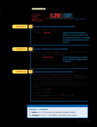 E J E M P L O
E J E M P L O
E J E M P L O
2
3
4
Potencia de 10
Un número
mayor que o
igual a 1 pero
menor que 10
Escribir números en notación científica
Escribe 9,580,000 en notación científica.
9,580,000 9,580,000. Mueve el punto decimal para
obtener un número entre 1 y 10.
9.58 106
El exponente es igual a la cantidad
de lugares que se mueve el punto
decimal.
Escribir números en forma estándar
Plutón está aproximadamente a 3.7 109
millas del Sol. Escribe esta
distancia en forma estándar.
3.7 109
3.700000000 Como el exponente es 9, mueve
3,700,000,000 el punto decimal 9 lugares hacia
.ahceredal
Plutón está aproximadamente a 3,700,000,000 millas del Sol.
Comparar números en notación científica
Mercurio está a 9.17 107
kilómetros de la Tierra. Júpiter está a
6.287 108
kilómetros de la Tierra. ¿Qué planeta está más cerca de
la Tierra?
Para comparar números escritos en notación científica, compara primero
los exponentes. Si los exponentes son iguales, compara la porción decimal
de los números.
Mercurio: 9.17 107
km
Júpiter: 6.287 108
km
Observa que 7 8. Por lo tanto, 9.17 107
6.287 108
.
Mercurio está más cerca de la Tierra que Júpiter.
En notación científica, 17,900,000 se escribe como
Compara los exponentes.
En notación
científica, se suele
usar una de
multiplicación en
lugar del punto.
Razonar y comentar
1. Indica si 15 109
está escrito en notación científica. Explica.
2. Compara 4 103
y 3 104
. Explica cómo sabes cuál es mayor.
Escribir números usando notación científica
Escribe 9 580 000 en notación científica.
9 580 000 5 9 580 000	Mueve el punto decimal para
obtener un número entre 1 y 10.
	 5 9,58 • ​10​6
​	El exponente es igual a la cantidad
de lugares que se mueve el punto
decimal.
Escribir números en forma estándar
Plutón está a una distancia media al sol de 5,9 • 109
kilómetros del Sol.
Escribe esta distancia en forma estándar.
5,9 • ​10​9
​5 5 900 000 000	 Como el exponente es 9, mueve
		 5 5 900 000 000	 la coma decimal 9 lugares hacia 		
			 la derecha.
Plutón está aproximadamente a 5 900 000 000 kilómetros del Sol.
Comparar números en notación científica
Mercurio está a una distancia media de 9,17 • ​10​7
​kilómetros de la
Tierra. Júpiter está a una distancia media de 6,287 • ​10​8
​kilómetros de
la Tierra. ¿Qué planeta está más cerca de la Tierra?
Para comparar números escritos en notación científica, compara primero los
exponentes. Si los exponentes son iguales, compara la porción decimal de los
números.
	 Mercurio: 9,17 • ​10​7
​km	
	 Júpiter: 6,287 • ​10​8
​km 
Observa que 7 , 8. Por lo tanto, 9,17 • ​10​7
​ , 6,287 • ​10​8
​.
Mercurio está más cerca de la Tierra que Júpiter.
En notación científica, 17 900 000 se escribe como
Un número
mayor o
igual que 1 y
menor que 10
Potencia de 10
1,79 · 107
Capítulo 2  45
 