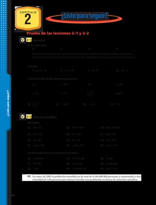 2 ¿Listoparaseguir?
Potencias
Notación científica
2–1
2–2
Prueba de las lecciones 2–1 y 2–2
C A P Í T U L O
¿Listoparaseguir?
Halla cada valor:
Calcula:
Calcula el valor de las siguientes potencias:
Multiplica.
29. 456 105
30. 9.3 102
31. 0.36 108
Escribe cada número en notación científica:
32. 8.400.000 33. 521.000.000 34. 29.000
35. En mayo de 2005 la población mundial era de más de 6 446 000 000 personas ¡y aumentaba a una
velocidad de 140 personas por minuto! Escribe esta población en forma de notación científica.
22.	 358 • 10 	 23.	 358 • 1 000 	 24.	 358 • 100 000
28.	 24 • 103
	 29.	 20 • 105
	 30.	 318 • 103
31.	 2 180 • 104
	 32.	 2 508 • 105
	 33.	 5 555 • 106
37.	 387 000	 38.	 2 056 000	 39.	 65 400 000
34.	 8 400 000	 35.	 521 000 000	 36.	 29 000
40.	 1 560	 41.	 7 000 000 000	 42.	 206,7 • 103
1.	 84
2.	 73
3.	 45
4.	 62
5.	 El número de bacterias de una muestra se duplica a cada hora. ¿Cuántas células de bacterias
habrá después de 8 horas si al comienzo hay una célula? Escribe tu respuesta usando potencia.
6.	 8 – 12 : (9 – 3) 7.	 54 – 6 : 3 + 42
8.	 4 – 24 : 23
9.	 4(3 + 2)2
– 9
10.	 44
= 11.	 (– 7)3
= 12.	 54
= 13.	 (– 6)4
=
14.	 (– 8)3
= 15.	 (– 2)11
= 16.	 	 = 17.	 (0,9)2
=
18.	 19.	 (– 14)3
20.	 2 45
= 21.	 33
=
25.	 456 • 105
43.
26.	 9,3 • 102
27.	 0,36 • 108
Multiplica.
Escribe cada número en notación científica:
3
4
  
4
=
⎧
⎩
−7
⎭
⎫
8
3
⎧
⎩ ⎭
⎫
48 
 