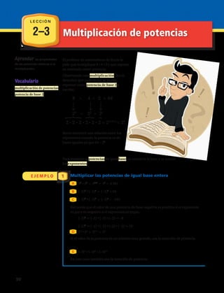 53
• 52
= 53+2
= 55
(–3)7
• (–3)4
= (–3)11
2–3
E J E M P L O 1
Aprender las propiedades
de las potencias relativas a la
multiplicación.
El profesor de matemáticas de Rocío le
pide que multiplique 8 • 4 • 2 y que exprese
su resultado como potencia.
Observando esta multiplicación, Rocío
descubre que cada factor se puede
expresar como potencia de base 2 y
escribe:
Rocío encontró una relación entre los
exponentes cuando la potencia es de
bases iguales ya que 64 = 26
Para multiplicar potencias de igual base, se conserva la base y se suman
los exponentes.
Multiplicar las potencias de igual base entera
33
• 35
= 33+5
= 38
= 6 561
(–2)2
• (–2)4
= (–2)6
= 64
(–3)2
• (–3)3
= (–3)5
= –243
Recuerda que el valor de una potencia de base negativa es positivo si el exponente
es par y es negativo si el exponente es impar.
(–2)3
= (–2) • (–2) • (–2) = –8
(–2)4
= (–2) • (–2) • (–2) • (–2) = 16
B
C
A
D
E
Si el valor de la potencia es un número muy grande, usa la notación de potencia.
En este caso también usa la notación de potencia.
Vocabulario
multiplicación de potencias
potencia de base 2
8 • 4 •   2 = 64
23
• 22
• 21
2 • 2 • 2 • 2 • 2 • 2 = 23+2+1
= 26
L E C C I Ó N
Multiplicación de potencias
50 
 