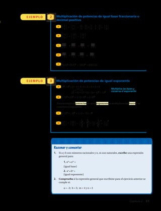 ⎧
⎩
4
⎭
⎫22
5
Multiplicación de potencias de igual base fraccionaria o
decimal positivo
• = • =
• =
• = =
• = =
(0,5)2
• (0,5)3
= (0,5)5
= 0,03125
⎧
⎩
15
⎭
⎫3
3
⎧
⎩
15
⎭
⎫3
3
⎧
⎩
15
⎭
⎫6
3
E J E M P L O
E J E M P L O Multiplicación de potencias de igual exponente
2
3
A
A
B
B
C
D
D
E
⎧
⎩
3
⎭
⎫2
4
⎧
⎩
3
⎭
⎫3
4
⎧
⎩
3
⎭
⎫5
4
⎧
⎩
3

3
⎭
⎫
4 4
⎧
⎩
3

3

3
⎭
⎫
4 4 4
⎧
⎩
2
⎭
⎫3
5
⎧
⎩
2
⎭
⎫4
5
⎧
⎩
2
⎭
⎫7
5
⎧
⎩
2
⎭
⎫3+4
5
Razonar y comentar
1.	 Si a y b son números racionales y n, m son naturales, escribe una expresión
general para:
	1. am
• am
=
	 (igual base)
	2. an
• bn
=
	 (igual exponente)
2.	 Comprueba si la expresión general que escribiste para el ejercicio anterior se
cumple si:
	a = –3; b = 5; m = 4 y n = 3
Para multiplicar potencias de igual exponente se multiplican las bases y se
conserva el exponente.
32
·• 42
= 3 •· 3 •· 4 • 4 = 3 ·• 4 ·• 3 ·• 4
(3 ·• 4) •· (3 ·• 4) = (3 •· 4)2
= 122
Multiplica las bases y
conserva el exponente.
(−2)3
• (4)3
= (−2 • 4)3
= (−8)3
(−2)5
• (−3)5
= (−2 • −3)= 65
C
⎧
⎩
4
⎭
⎫6
5
⎧
⎩
4
⎭
⎫2+6
5
⎧
⎩
4
⎭
⎫8
5
⎧
⎩
10
⎭
⎫3
8
10
⎭
⎫3
8
⎧
⎩
2
5
• = • =⎧
⎩
2
⎭
⎫3
5
1 1 3 3
2
2
1 4
⎧
⎩
1 • 2
⎭
⎫
1 4
=
⎧
⎩
1
⎭
⎫
2
Capítulo 2  51
 