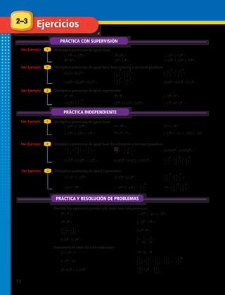 ⎧
⎩
2
⎭
⎫3
5
⎧
⎩
2
⎭
⎫7
5
⎧
⎩
2
⎭
⎫
5
⎧
⎩
3
⎭
⎫2
8
⎧
⎩
–3
⎭
⎫8
8
⎧
⎩
1
⎭
⎫6
3
⎧
⎩
1
⎭
⎫6
6
1
2
1
64
1
16
⎧
⎩
1
⎭
⎫2
5
⎧
⎩
2
⎭
⎫3
3
⎧
⎩
1
⎭
⎫3
3
⎧
⎩
1
⎭
⎫5
3
⎧
⎩
1
⎭
⎫x
3
⎧
⎩
1
⎭
⎫
3
⎧
⎩
5
⎭
⎫2
3
Multiplica potencias de igual exponente:
31.	 53
• 23
• ( –4)3
= 32.	 (0,2)4
• (0,3)4
= 33.		 • =
Ver Ejemplo 3
34.	 (0,5)4
• 84
= 35.	 ( –2)2
• ( –3)2
• = 36.	 34
• • =
⎧
⎩
1
⎭
⎫
5
⎧
⎩
4
⎭
⎫
15
⎧
⎩
5
⎭
⎫
9
⎧
⎩
5
⎭
⎫
8
⎧
⎩
1
⎭
⎫
2
3
4
3
42
–
Multiplica potencias de igual base fraccionaria o decimal positivo:
25.	 • • = 26.	 • = 27.	 (0,008)5
• (0,008)3
=
2–3
PRÁCTICA CON SUPERVISIÓN
Ejercicios
Ver Ejemplo
Ver Ejemplo
Ver Ejemplo
Ver Ejemplo
Ver Ejemplo
Multiplica potencias de igual base:
Multiplica potencias de igual base:
Escribe los siguientes productos como una sola potencia:
Encuentra el valor de x en cada caso:
Multiplica potencias de igual base fraccionaria o decimal positivo:
Multiplica potencias de igual exponente:
1
1
2
2
3
PRÁCTICA INDEPENDIENTE
PRÁCTICA Y RESOLUCIÓN DE PROBLEMAS
1.	 (−2)3
• (−2)4
=	 2.	 62
• 64
= 3.	 (−3)4
• (−3)5
=
4.	 85
• 87
=	 5.	 124
• 126
= 6.	 (−9)5
• (−9)3
• (−9)4
=
7.	 (0,2) • (0,2)7
= 8.	 • = 9.	 • =
13.	 43
• 53
= 14.	 25
• 85
= 15.	 (−3)2
• 52
=
10.	 (0,8)6
• (0,8)3
• (0,8)5
=
⎧
⎩
1
⎭
⎫
3
4
⎧
⎩
4
⎭
⎫
7
⎧
⎩
4
⎭
⎫
7
8 5
⎧
⎩
1
⎭
⎫
3
3
⎧
⎩
−3
⎭
⎫
2
4
⎧
⎩
−3
⎭
⎫
2
5
16.	 (0,2)4
• = 17.	 (3)3
• (0,3)3
• (3,5)3
= 18.	 (−7)6
• 86
• 36
=
11.	 • = 12.	 (0,6)2
• (0,6)4
• (0,6)3
=
⎧
⎩
2
⎭
⎫
3
4
19.	 (−8)12
• (−8)10
= 20.	 75
• 715
= 21.	 42
• 4 • 48
=
22.	 (−5)3
• (−5)4
• (−5)5
= 23.	 75
• 76
• 72
=
28.	 (1,2)2
• (1,2)3
• (1,2)5
=
24.	 (−2)6
• (−2) • (−2)2
• (−2)4
=
29.	 (0,02)4
• (0,02) • (0,02)2
= 30.	 • • =⎧
⎩
1
⎭
⎫
2
⎧
⎩
1
⎭
⎫
2
⎧
⎩
1
⎭
⎫
2
3 6 8
37.	 75
• 73
= 38.	 (−4)2
• (−4) • (−4)8
=
39.	 43
• 93
= 40.	 (−2)4
• 104
=
41.	 • = 42.	 0,52
• 42
=
43.	 0,183
• 0,183
= 44.	 • • =
45.	 (5 • 3)x
= 1 46.	 72
• 7x
= 76
47.	 x • x5
= 64 48.	 • • • =
10
49.	 x2
• 0,52
= 0,1252
50.	 • x3
=
52 
 
