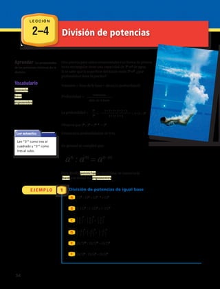 2–4 División de potencias
Aprender las propiedades
de las potencias relativas de la
división.
Una piscina para saltos ornamentales con forma de prisma
recto rectangular tiene una capacidad de 36
m3
de agua.
Si se sabe que la superficie del fondo mide 34
m2
, ¿qué
profundidad tiene la piscina?
Volumen = Área de la base •· altura (o profundidad)
Profundidad =
La profundidad =
Observa que 36
: 34
= 36 – 4
= 32
Entonces la profundidad es de 9 m.
En general se cumplirá que:
an
: am
= an–m
Para dividir potencias de igual base, se conserva la
base y se restan los exponentes.
Volumen
área de la base
36
=
3 • 3 • 3 • 3 • 3 • 3
= 3 • 3 = 32
34
3 • 3 • 3 • 3
Vocabulario
potencia
base
exponentes
Leer matemática
Lee “32
” como tres al
cuadrado y “33
” como
tres al cubo.
E J E M P L O 1 División de potencias de igual base
135
: 133
= 135 – 3
= 132
(–15)7
: (–15)3
= (–15)4
: =
: =
(0,7)16
: (0,7)12
= (0,7)4
(0,5)9
: (0,5)4
= (0,5)5
A
B
⎧
⎩
3
⎭
⎫
5
C
9
⎧
⎩
3
⎭
⎫
5
4
⎧
⎩
3
⎭
⎫
5
5
D ⎧
⎩
−2
⎭
⎫
7
8
⎧
⎩
−2
⎭
⎫
7
2
⎧
⎩
−2
⎭
⎫
7
6
E
F
L E C C I Ó N
54 
 