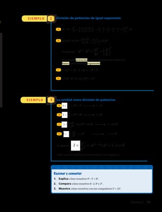 E J E M P L O 2 División de potencias de igual exponente
A
E J E M P L O
85
: 25
= = = • • • • = = 45⎧
⎩
8
⎭
⎫
2
5
3
Razonar y comentar
1.	 Explica cómo resuelves 92
: 32
+ 80
.
2.	 Compara cómo resuelves 8 : 2, 82
y 28
.
3.	 Muestra cómo resuelves con tus compañeros 54
= 252
.
En general
(–14)6
: (–7)6
= ((–14) : (–7))6
= 26
(–24)3
: 63
= ((–24) : 6)3
= (–4)3
(0,6)7
(0,6)7
(–5)8
(–5)8
(0,21)4
(0,7)4
8
2
5
5
8
2
8
2
8
2
8
2
8
2
B
C
D
(0,21)4
: (0,7)4
= = = (0,3)4⎧
⎩
0,21
⎭
⎫
0,7 4
an
bn
⎧
⎩
a
⎭
⎫
b
n
an
: bn
= =
35
35
83
83
La unidad como división de potencias
1 = = 35–5
= 30
1 = 30
1 = = 83–3
= 80
1 = 80
1 = = (0,6)7–7
= (0,6)0
	 1 = (0,6)0
1 = = (–5)0
	 1 = (–5)0
A
B
C
D
an
an
1 = = a(n – n)
=a0
= 1, a ≠ 0
8 • 8 • 8 • 8 • 8
2 • 2 • 2 • 2 • 2
Para dividir potencias de igual exponente se dividen las
bases y se conserva el exponente.
Todo número distinto de cero elevado a cero es igual a 1.
En general:
Capítulo 2  55
 