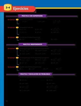 Encuentra el valor de:
Encuentra el valor de:
4. 213
: 73
=	 5. 514
: 174
=	 6. : =
7. (–2)3
: 53
=	 8. 185
: 65
=	 9. (–48)5
: (6)5
=
Encuentra el valor de las siguientes expresiones:
19. : = 	 20. : = 	 21. : =
22. 603
: 123
=	 23. 1122
: (–16)2
=	 24. 964
: 164
=
Encuentra el valor de las siguientes expresiones:
13 : = 	 14. (0,84)21
: (0,84)15
=	 15. : =
16. (2,3)7
: (2,3)4
=	 17. (125)8
: (125)8
=	 18. (2,3)7
: (2,3)4
=
Escribe una división de potencias
10. 1250
=	 11. =	 12. (–42)0
=
Escribe como división de potencias:
25. 1	 26. (–34)0
	 27. 1270
	 28.
1.	 178
: 176
= 2.	 11323
: 11323
= 3.	 : =
29. 323
: 43
= 30. 56
: 5 =
31. 0,812
: 0,87
= 32. 0,24
: 2004
=
33. 0,54
: = 34. : =
35. (–144)5
: 125
= 36. 0,064
: 0,062
=
2–4
PRÁCTICA CON SUPERVISIÓN
Ejercicios
Ver Ejemplo
Ver Ejemplo
Ver Ejemplo
Ver Ejemplo
Ver Ejemplo
Ver Ejemplo
1
1
2
2
3
3
PRÁCTICA INDEPENDIENTE
⎧
⎩
1
⎭
⎫
2
3
⎧
⎩
–2
⎭
⎫
4
3
⎧
⎩
2
⎭
⎫
3
12
⎧
⎩
2
⎭
⎫
3
10
⎧
⎩
1
⎭
⎫
2
2
⎧
⎩
–8
⎭
⎫
5
8
⎧
⎩
2
⎭
⎫
3
5
⎧
⎩
3
⎭
⎫
8
2
⎧
⎩
–4
⎭
⎫
5
0
⎧
⎩
9
⎭
⎫
16
2
⎧
⎩
10
⎭
⎫
3
5
⎧
⎩
5
⎭
⎫
7
3
⎧
⎩
–25
⎭
⎫
28
3
⎧
⎩
–2
⎭
⎫
7
3
⎧
⎩
–4
⎭
⎫
14
3
⎧
⎩
–8
⎭
⎫
5
7
⎧
⎩
8
⎭
⎫
21
3
⎧
⎩
35
⎭
⎫
7
0
⎧
⎩
1
⎭
⎫
2
2
PRÁCTICA Y RESOLUCIÓN DE PROBLEMAS
Escribe las siguientes divisiones como una sola potencia:
56 
 