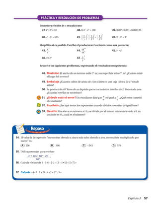 

1 
2
4
37. 2x
: 23
= 32 38. 0,42
: x2
= 100 39. 0,054
: 0,05x
= 0,000125
40. x2
: 52
= 625 41. : = 42. 3x
: 35
= 32
43. 44. 45. x3
• x7
46. 2 • 24
47.
48.	 Medición El ancho de un terreno mide 73
m y su superficie mide 78
m2
. ¿Cuánto mide
el largo del terreno?
49.	 Embalaje ¿Cuántos cubos de arista de 3 cm caben en una caja cúbica de 27 cm de
arista?
50.	 Se producirán 404
litros de un líquido que se vaciarán en botellas de 24
litros cada una.
¿Cuántas botellas se necesitan?
51.	 ¿Dónde está el error? Un estudiante dijo que es igual a . ¿Qué error cometió
el estudiante?
52.	 Escríbelo ¿Por qué restas los exponentes cuando divides potencias de igual base?
53.	 Desafío Si se eleva un número a 11 y se divide por el mismo número elevado a 8, su
cociente es 64, ¿cuál es el número?
1
3
39
95


1 
2
x
Repaso
PRÁCTICA Y RESOLUCIÓN DE PROBLEMAS
Encuentra el valor de x en cada caso:
Resuelve los siguientes problemas, expresando el resultado como potencia:


1 
2
8
Simplifica si es posible. Escribe el producto o el cociente como una potencia:
4
4
7
3
10
10
18
9
y
y
8
8
	 206	 306	 –343	 570A B C D
43
• 125 • 603
• 27 =
602
54.	 El valor de la expresión “menos tres elevado a cinco más ocho elevado a tres, menos siete multiplicado por
nueve” es:
55.	 Utiliza potencias para resolver:
56.	 Calcula el valor de 5 – {–6 – [–2 – (2 – 3 • 5) –1] +7} =
57.	 Calcula −4 • 3 : 2 + 28 : 4 • 2 + 27 : 3 =
Capítulo 2  57
 