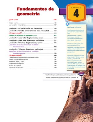 Fundamentos de
geometría 4
C A P Í T U L O
¿Estás listo?................................................................................................................................... 105
Vistazo previo....................................................................................................................................... 106
Leer y escribir matemática........................................................................................................... 107
Lección 4-1 Circunferencia: sus elementos ......................................... 108
Lección 4-2 Círculo, circunferencia, área y longitud ............... 112
¿Listo para seguir?...................................................................................................................... 116
Enfoque en resolución de problemas: repasa............................................................. 117
Lección 4-3 Área total de pirámides y conos ................................... 118
Lección 4-4 Área total de prismas y cilindros ................................. 122
Lección 4-5 Volumen de pirámides y conos ...................................... 126
Laboratorio de práctica: calcular el volumen de
pirámides y conos................................................................................................................130
Lección 4-6 Volumen de prismas y cilindros ..................................... 132
Laboratorio de práctica: calcular el volumen de
prismas y cilindros..............................................................................................................138
¿Listo para seguir?...................................................................................................................... 140
Conexiones con el mundo real: tortas decoradas......................................................... 141
¡Vamos a jugar! Mentes en flor.................................................................................................142
¡Está en la bolsa! CD 3-D................................................................................................................143
Guía de estudio: Repaso.................................................................................................................144
Prueba del capítulo............................................................................................................................147
Evaluación acumulativa................................................................................................................. 148
capítulo
del
Enfoque
Usar fórmulas para calcular áreas, perímetros y volúmenes   •
Resolver problemas relacionados con medición y fórmulas   •
Enlace
WEB
Para buscar en internet:
http://www.profesorenlinea.cl/
geometria/circulocircunferencia.
htm
Página destinada a reforzar
los conceptos de círculo y
circunferencia, sus elementos y
cómo calcular el perímetro.
http://www.aplicaciones.info/
decimales/geoes05.htm
Página que refuerza el contenido
de área y volumen del cono,
ejemplificando y dando ejercicios
para practicar.
http://mate.ingenieria.usac.edu.
gt/archivos/2.7-Cilindros-conos-
esferas-y-piramides.pdf
Página complementaria del
contenido cilindros, conos y
pirámides. Refuerza el cálculo de
área y volumen con ejemplos y sus
soluciones y trae ejercitación para
el estudiante.
  VII
 