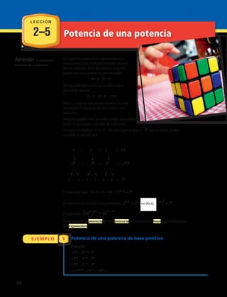 2–5
E J E M P L O 1
Aprender la propiedad
potencia de la potencia.
En capítulos anteriores aprendiste que
una potencia es la multiplicación iterada
de un número. Pero el número, a su vez
puede ser otra potencia, por ejemplo:
52
• 52
• 52
• 52
Si esta multiplicación se escribe como
potencia, resulta:
52
• 52
• 52
• 52
= (52
)4
Pero, ¿cómo se encuentra el valor de esta
potencia? Joaquín pudo encontrar una
solución.
Joaquín jugaba con un cubo rubik cuya arista
mide 4 cm y quiso calcular su volumen.
Joaquín multiplicó 4 • 4 • 4 = 64, pero pensó que 4 = 22
, por lo tanto, podía
escribir el cálculo así:
Y concluyó que:
Si observas la escritura en potencias:
En general:
Para resolver la potencia de una potencia, se conserva la base y se multiplican
los exponentes.
Potencia de una potencia de base positiva
Calcula:
(52
)3
= 52 • 3
= 56
(35
)7
= 35 • 7
= 335
(24
)5
= 24 • 5
= 220
[(14)3
]0
= 143 • 0
= 140
= 1
Potencia de una potencia
( )
32 2 2 2
4 4 4 64
2 2 2 2
2 2 2 2 2 2 =
=
=
!  !  ! 
6
2
Y concluyó que: ( )
32 6
4 4 4 64 2 2= = =
Si observas la escritura en potencias
!
3
( )
3 6262
2 2 es decir 2 2= =
( )
32 2 2 2
4 4 4 64
2 2 2 2
2 2 2 2 2 2 =
=
=
!  !  ! 
6
2
Y concluyó que: ( )
32 6
4 4 4 64 2 2= = =
Si observas la escritura en potencias
!
3
( )
3 6262
2 2 es decir 2 2= =
(an
)m
= an • m
L E C C I Ó N
, es decir,
2 • 2 • 2 • 2 • 2 • 2 = 26
4 • 4 • 4 = 64 = (22
)3
= 26
4 • 4 • 4 = 64
22
• 22
• 22
= (22
)3
58 
 