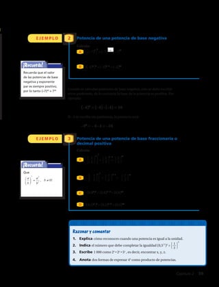 Cuando se calculan potencias de base negativa, esta se debe escribir
entre paréntesis, de lo contrario la base de la potencia es positiva. Por
ejemplo:
	(–4)2
= (–4) • (–4) = 16
Si –4 se escribe sin paréntesis, la potencia será:
	–42
= – 4 • 4 = –16
E J E M P L O
E J E M P L O
Potencia de una potencia de base negativa
Calcula:
Potencia de una potencia de base fraccionaria o
decimal positiva
Calcula:
2
3
¡Recuerda!
¡Recuerda!
Recuerda que el valor
de las potencias de base
negativa y exponente
par es siempre positivo,
por lo tanto (–7)30
= 730
Que
( ) ( ) ( )
65 5 6 30
7 7 7= =
53 15
2 2
7 7
=
84 4 8 32
2 2 2
3 3 3
= =
( )
45 20
0,8 0,8=
!
!!!!!
!
( ) ( ) ( )
65 5 6 30
7 7 7= =
53 15
2 2
7 7
=
84 4 8 32
2 2 2
3 3 3
= =
( )
45 20
0,8 0,8=
!
!!!!!
!
A
A
B
D
B
C
Razonar y comentar
1.	 Explica cómo reconoces cuando una potencia es igual a la unidad.
2.	 Indica el número que debe completar la igualdad (0,5 )2
=
3.	 Escribe 1 000 como 2x
• 2y
• 5z
, es decir, encontrar x, y, z.
4.	 Anota dos formas de expresar 45
como producto de potencias.
[(–2)3
]9
= (–2)3 • 9
= (–2)27
[(0,5)7
]9
= (0,5)7 • 9
= (0,5)63
⎧
⎩
1
⎭
⎫
2
6
3
3
⎧
⎩
2
⎭
⎫
3
4
⎧
⎩
7
⎭
⎫
2
⎧
⎩
7
⎭
⎫
2
⎧
⎩
7
⎭
⎫
2
3 3 · 5 15
⎧
⎩
2
⎭
⎫
3
4 · 8
⎧
⎩
2
⎭
⎫
3
32
4
4
5 • 6
8
5
–
– –
(0,85
)4
= (0,8)5 • 4
= (0,8)20
= =
= =
Capítulo 2  59
 