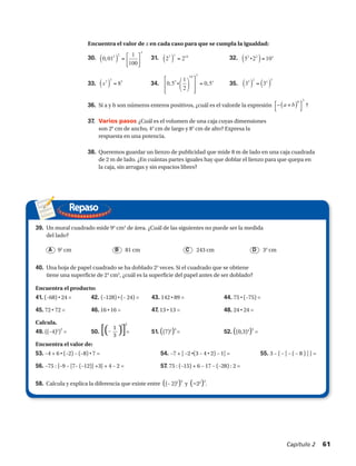36.	 Si a y b son números enteros positivos, ¿cuál es el valorde la expresión ?
37.	 Varios pasos ¿Cuál es el volumen de una caja cuyas dimensiones
son 26
cm de ancho, 44
cm de largo y 83
cm de alto? Expresa la
respuesta en una potencia.
38.	 Queremos guardar un lienzo de publicidad que mide 8 m de lado en una caja cuadrada
de 2 m de lado. ¿En cuántas partes iguales hay que doblar el lienzo para que quepa en
la caja, sin arrugas y sin espacios libres?
Repaso
Encuentra el valor de x en cada caso para que se cumpla la igualdad:
33. 	 34.	 35.
( ) ( ) ( )
( ) ( ) ( )
22 7 14 2 2
310
3 2 33 3 5 3
1
29. 0,01 30. 2 2 31. 5 2 10
100
1
32. 8 33. 0,5 0,5 34. 3 3
2
x
x x
x x
x
⎡ ⎤
= = ⋅ =⎢ ⎥⎣ ⎦
⎡ ⎤⎛ ⎞
= ⋅ = =⎢ ⎥⎜ ⎟
⎝ ⎠⎢ ⎥⎣ ⎦
( )
30
a b⎡ ⎤− +
⎣ ⎦
	
  
( ) ( ) ( )
( ) ( ) ( )
22 7 14 2 2
310
3 2 33 3 5 3
1
29. 0,01 30. 2 2 31. 5 2 10
100
1
32. 8 33. 0,5 0,5 34. 3 3
2
x
x x
x x
x
⎡ ⎤
= = ⋅ =⎢ ⎥⎣ ⎦
⎡ ⎤⎛ ⎞
= ⋅ = =⎢ ⎥⎜ ⎟
⎝ ⎠⎢ ⎥⎣ ⎦
( )
30
a b⎡ ⎤− +
⎣ ⎦
	
  
( ) ( ) ( )
( ) ( ) ( )
22 7 14 2 2
310
3 2 33 3 5 3
1
29. 0,01 30. 2 2 31. 5 2 10
100
1
32. 8 33. 0,5 0,5 34. 3 3
2
x
x x
x x
x
⎡ ⎤
= = ⋅ =⎢ ⎥⎣ ⎦
⎡ ⎤⎛ ⎞
= ⋅ = =⎢ ⎥⎜ ⎟
⎝ ⎠⎢ ⎥⎣ ⎦
( )
30
a b⎡ ⎤− +
⎣ ⎦
	
  
( ) ( ) ( )
( ) ( ) ( )
22 7 14 2 2
310
3 2 33 3 5 3
1
29. 0,01 30. 2 2 31. 5 2 10
100
1
32. 8 33. 0,5 0,5 34. 3 3
2
x
x x
x x
x
⎡ ⎤
= = ⋅ =⎢ ⎥⎣ ⎦
⎡ ⎤⎛ ⎞
= ⋅ = =⎢ ⎥⎜ ⎟
⎝ ⎠⎢ ⎥⎣ ⎦
( )
30
a b⎡ ⎤− +
⎣ ⎦
	
  
( ) ( ) ( )
( ) ( ) ( )
22 7 14 2 2
310
3 2 33 3 5 3
1
29. 0,01 30. 2 2 31. 5 2 10
100
1
32. 8 33. 0,5 0,5 34. 3 3
2
x
x x
x x
x
⎡ ⎤
= = ⋅ =⎢ ⎥⎣ ⎦
⎡ ⎤⎛ ⎞
= ⋅ = =⎢ ⎥⎜ ⎟
⎝ ⎠⎢ ⎥⎣ ⎦
( )
30
a b⎡ ⎤− +
⎣ ⎦
	
  
( ) ( ) ( )
( ) ( ) ( )
22 7 14 2 2
310
3 2 33 3 5 3
1
29. 0,01 30. 2 2 31. 5 2 10
100
1
32. 8 33. 0,5 0,5 34. 3 3
2
x
x x
x x
x
⎡ ⎤
= = ⋅ =⎢ ⎥⎣ ⎦
⎡ ⎤⎛ ⎞
= ⋅ = =⎢ ⎥⎜ ⎟
⎝ ⎠⎢ ⎥⎣ ⎦
( )
30
a b⎡ ⎤− +
⎣ ⎦
	
  
( )
( )
22
33 3
1
29. 0,01 30.
100
32. 8 33. 0,
x
x
⎡ ⎤
= ⎢ ⎥⎣ ⎦
⎡
= ⎢
⎢⎣
( )
30
a b⎡ ⎤− +
⎣ ⎦
	
  
Encuentra el producto:
41. (–68) • 24 =	 42. (–128) • (– 24) =	 43. 142 • 89 =	44. 75 • (–75) =
45. 72 • 72 =	 46. 16 • 16 =	 47. 13 • 13 =	 48. 24 • 24 =
Calcula.
49. ((–4)5
)
3
= 	 50. [(– )]= 	 51. ((7)3
)4
=	 52. ((0,3)4
)5
=
Encuentra el valor de:
53. –4 + 6 • (–2) – (–8) • 7 =	 54. –7 + [ –2 •(3 – 4 • 2) – 1] =	 55. 3 – { – [ – ( – 8 ) ] } =
56. –75 : {–9 – [7– (–12)] +3} + 4 – 2 =	 57. 75 : (–15) + 6 – 17 – (–28) : 2 =
58. Calcula y explica la diferencia que existe entre ((– 2)2
)3
y (–22
)3
.
A CB D
39.	 Un mural cuadrado mide 94
cm2
de área. ¿Cuál de las siguientes no puede ser la medida
del lado?
	 92
cm	 81 cm	 243 cm	 34
cm
40.	 Una hoja de papel cuadrado se ha doblado 23
veces. Si el cuadrado que se obtiene
tiene una superficie de 24
cm2
, ¿cuál es la superficie del papel antes de ser doblado?
30. 	 31. 	 32.
•
•
1
3
3 2
Capítulo 2  61
 