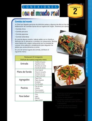 2
C A P Í T U L O
Conexionesconelmundoreal
Comidas del mundo
A Chile han llegado personas de distintos países y algunos de ellos se han dedicado a la
elaboración de comidas típicas de sus lugares de origen. Tenemos por ejemplo:
• Comida china
• Comida peruana
• Comida japonesa
• Comida tailandesa
En más de alguna ocasión, habrás salido con tu familia a
disfrutar de un almuerzo o comida a un restaurante. Muchas
veces habrás ido a algún restaurante por la novedad de
conocer otros sabores o simplemente para degustar los
platos que acostumbramos a comer.
En uno de tantos lugares de comida, exhibían el
siguiente menú:
1.	¿Cuántas combinaciones de menús
se pueden hacer?
2.	¿Cómo lo calcularías?
3.	¿Cuántas combinaciones puedes
hacer con: entrada, plato de fondo
y agregados?
4.	¿Cómo escribirías en forma
abreviada estos resultados?
Restaurant El Inmigrante
Disfrute de nuestro exquisito menú
– Ataditos de queso
– Tapaditos mixtos
– Brochetas de cerdo
– Ceviche de reineta
– Arroz tropical
– Fetuccini con pollo
– Estofado de carne
– Congrio marinado
– Papas fritas
– Papas duquesas
– Ensaladas
– Puré de papas
– Flan de leche
– Helados
– Tarta de queso
– Mouse de limón
– Vino
– Jugos
– Bebidas
– Agua mineral
Entrada
Plato de fondo
Agregados
Postres
Para beber
Capítulo 2  63
 
