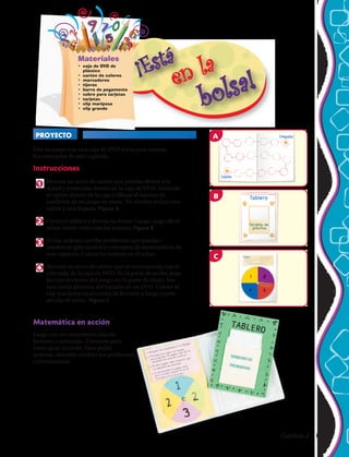 Haz un juego con una caja de DVD vacía para repasar
los conceptos de este capítulo.
Instrucciones
1 	Recorta un trozo de cartón que puedas doblar a la
mitad y acomodar dentro de la caja de DVD. Extiende
el cartón dentro de la caja y dibuja el camino de
casilleros de un juego de mesa. No olvides incluir una
salida y una llegada. Figura A
2 	 Cierra el tablero y decora su frente. Luego, pega allí el
sobre donde colocarás las tarjetas. Figura B
3 	 En las tarjetas, escribe problemas que puedan
resolverse aplicando los conceptos de matemáticas de
este capítulo. Coloca las tarjetas en el sobre.
4 	 Recorta un trozo de cartón que se corresponda con el
otro lado de la caja de DVD. En la parte de arriba pega
las instrucciones del juego; en la parte de abajo, haz
una rueda giratoria del tamaño de un DVD. Coloca el
clip mariposa en el centro de la rueda y luego sujeta
un clip al cierre. Figura C
Materiales
•	 caja de DVD de
plástico
•	 cartón de colores
•	 marcadores
•	 tijeras
•	 barra de pegamento
•	 sobre para tarjetas
•	 tarjetas
•	 clip mariposa
•	 clip grande
PROYECTO La rueda matemática
Matemática en acción
Juega con un compañero usando
botones o monedas. Túrnense para
hacer girar la rueda. Para poder
avanzar, deberán resolver los problemas
correctamente.
A
m607se_C01_itb_003_a
2nd pass
8-19-05
Regglas:
34
C
m607se_C01itb002a
2nd pass
8-19-05
Tablero
Tarjetetasa dede
práctticaica
j
B
Capítulo 2  65
 
