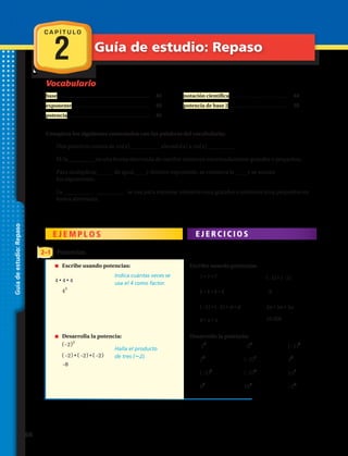 Vocabulario
C A P Í T U L O
2 Guía de estudio: Repaso
Guíadeestudio:Repaso
base.................................................................	 40
exponente ................................................	 40
potencia ...................................................	 40
notación científica ....................................	 44
potencia de base 2 ....................................	 50
Completa los siguientes enunciados con las palabras del vocabulario:
1.	 Una potencia consta de un(a) elevado(a) a un(a) .
2.	 El/la es una forma abreviada de escribir números extremadamente grandes o pequeños.
3.	 Para multiplicar______ de igual____ y distinto exponente, se conserva la ____ y se suman
los exponentes.
4.	 La se usa para expresar números muy grandes o números muy pequeños en
forma abreviada.
E J E M P L O S E J E R C I C I O S
2–1 Potencias
Escribe usando potencias.
Desarrolla la potencia:
5.	 7 • 7 • 7 6.	 ​( –3 )​ • ​( –3 )​
7.	 k • k • k • k 8.	 –9
9.	 ​(  –2 )​ • ​(  –2 )​ • d • d	
11.	 6 • x • x 12.	 10 000
10.	 3n • 3n • 3n
13.	 5​4
​ 14.	  –2​5
​ ​ 15.	 ( –1 )​​9
​
16.	 ​2​8
​ 17.	 ( –3 )​​1
18.	 4​3
​
19.	 (–3 )​​3
20.	 ( –5 )​​2
​ 21.	 15​1
​
22.	 ​6​4
​ 23.	 10​5
24.	 ​ –2​7
​ 
n	 Escribe usando potencias:	
4 • 4 • 4
​4​3
​
Indica cuántas veces se
usa el 4 como factor.
Halla el producto
de tres (22).
n	 Desarrolla la potencia:
	​​( –2 )​​3
​
​(  –2 )​• ​(  –2 ) • ​(  –2 )​
 –8
66 
 