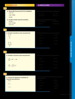 Guíadeestudio:Repaso
2–2 Notación científica
E J E M P L O S E J E R C I C I O S
Escribe el producto como una potencia:
Escribe el cociente como una potencia:
Expresa los siguientes resultados en forma de
otra potencia:
Desarrolla la potencia de 10 y multiplica:
Escribe usando notación científica:
2–3
2–5
2–4
Multiplicación con potencias
Potencia de una potencia
División de potencias
n	 Escribe el producto como una potencia:
	25
• 23
	 25 + 3
	 28
	43
• 33
	(4​ • 3)3
	 123
n	 Expresa los siguientes resultados en 		
forma de otra potencia:
	(74
)6
=
	74 • 6
=
	 724
=
n	 Escribe el cociente como una potencia:
n	 Desarrolla la potencia de 10 y multiplica:
	3,58 • ​104
	3,58 • ​10000
	 35 800
n	 Escribe usando notación científica.
	 62 500 =
	6,25 • 10 000
	6,25 • 104
25.	 1,62 • 103
26.	 9,1 • 105
27.	 2,345 • 106
28.	 8,002 • 105
29.	 56 800 000 000 30.	 73 000 000
31.	 200 000 32.	 480 000 000
33.	 32
• 62
= 34.	 55
• 185
=
35.	 56
• 54
= 36.	 95
• 910
=
37.	 84
• 54
= 38.	 73
• 143
=
39.	 34
• 94
= 40.	 22
• 152
=
41.	 = 42.	 45
: 44
=
43.	 (20 : 4)3
= 44.	 183
: 63
=
45.	 88
: 85
= 46.	 73
: 72
=
47.	 45
: 45
= 48.	 28
: 24
=
49.	 (85
)7
= 50.	 (–23
)6
=
51.	 [(–5)5
]7
= 52.	 (–32
)5
=
53.	 (126
)2
= 54.	 =
55.	 (38
)5
= 56.	 (–42
)7
=
= 105 – 3
= 102
= = 23
2
⎧
⎩
2
⎭
⎫
3
4
⎧
⎩
15
⎭
⎫
3
5
⎧
⎩
10
⎭
⎫
5
3
103
53
105
103
3 4
Capítulo 2  67
 