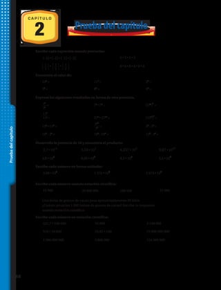 Pruebadelcapítulo
2
C A P Í T U L O
Prueba del capítulo
Escribe cada expresión usando potencias:
Expresa los siguientes resultados en forma de otra potencia.
Desarrolla la potencia de 10 y encuentra el producto:
Escribe cada número en forma estándar:
Escribe cada número usando notación científica:
Escribe cada número en notación científica:
Encuentra el valor de:
1.	 (–2) • (–2) • (–2) • (–2) 2.	 5 • 5 • 5 • 5
3.	 • • 4.	 8 • 8 • 8 • 8 • 8 • 8
5.	 100
= 6.	 111
= 7.	 27
=
8.	 34
= 9.	 83
= 10.	 54
=
11.	 = 12.	 79
• 72
= 13.	 (510
)
6
=
14.	 = 15.	 273
• 2718
= 16.	 (527
)
3
=
17.	 130
• 139
= 18.	 = 19.	 23
: 53
=
20.	 165
: 25
= 21.	 188
: 184
= 22.	 154
: 34
=
36
33
117
117
812
87
23.	 2,7 • ​10​12
​ 24.	 3,53 • 10​2
25.	 4,257 • 10​5
​ 26.	 9,87 • ​10​10
​
27.	 4,8 • ​10​8
​ 28.	 6,09 • 10​3
​ 29.	 8,1 • ​10​6
30.	 3,5 • ​10​4
​
31.	 3,08 • 10​5
​ 32.	 1 472 • 10​6
​ 33.	 2 973 • 10​4
​
34.	 16 900 35.	 39 000 000 36.	 180 500 37.	 45 000
38.	 Una bolsa de granos de cacao pesa aproximadamente 60 kilos.
¿Cuánto pesarían 1 000 bolsas de granos de cacao? Escribe tu respuesta
usando notación científica.
39.	 521,7 • 100 000 40.	 16 900 41.	 3 190 000
42.	 516 • 10 000 43.	 16,82 • 100 44.	 19 000 000 000
45.	 1 980 000 000 46.	 3 800 000 47.	 124 500 000
⎧
⎩
1
⎭
⎫
3
⎧
⎩
1
⎭
⎫
3
⎧
⎩
1
⎭
⎫
3
68 
 