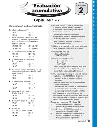7.	 Dados a = –2, b = 4 y c = −1.
El valor de a • b – c es:
		 –7		+9
	 	 –8		+10
8.	 El resultado de 23
• 22
• 2 • 20
es
		 580 • 102
​​​		 5,8 • 104
​​​
		 58 • 103
​​​		 0,58 • 105
​​​
		7		81
		12		96
1.	 ¿Cuál es el valor de 34
​​​?
2.	 En un estadio de fútbol hay 58 000
asientos. ¿Cuál de las siguientes es la
forma correcta de escribir 58 000 en
notación científica?
3.	 ¿Cuál es el producto de 24 y –8?
		 –182​​​		 –192
		 –216​​​		 228 ​​​
4.	 ¿Qué expresión NO equivale a
3 • 3 • 3 • 3 • 3 • 3?
	 	 ​3​6
​		 18
		​9​3
​		 729
5.	 Un número elevado a 8 dividido entre el
mismo número elevado a 4 es 16. ¿Cuál
es ese número?
		2		6
	 	4		8
6.	 ¿Qué expresión equivale a 81?
	 	 ​2​9
​		​​( ​ 1
 _ 
3
 ​ )​​
24
​
		​3​4
​		​​( ​ 1
 _ 
3
 ​ )​​
4
2
C A P Í T U L O
A
A
A
A
A
A
A
A
A
B
B
B
B
B
B
B
B
B
D
D
D
D
D
D
D
D
D
C
C
C
C
C
C
C
C
C
		 26
		25
	 	 48		128
9.	 El valor de:
(−2)0
+ (−2) + (−2)2
+ (−2)3
es
10.	 Carolina compró 3 ramos de margaritas y
4 ramos de claveles. En cada ramo hay
6 margaritas y 10 claveles. ¿Cuántas flores
tiene Carolina en total?
Responde verdadero (V) o falso (F).
		 –11		–5
		 11		15
(–3)4
• (–2)8
• (–15)3
(–4)2
• (–3) • (5)
11.	 Samuel tiene 10 cajas con juegos de
computadora. En cada caja caben 13 juegos.
¿Cuántos juegos tiene Samuel?
12.	 ¿Qué exponente hace que el enunciado
​3​?
​ 5 ​27​2
​sea verdadero?
13.	 El área de un cuadrado es 169 metros cuadrados.
¿Cuál es la longitud en metros de un lado?
14.	 Encuentra el valor de:
15.	 Escribe como una potencia.
		 Josefa dice que el ejercicio es muy largo pues
debe desarrollar cada multiplicación y división
aplicando las propiedades. ¿Tiene razón?
16.	 Una bolsa de porotos negros pesa 210 gramos.
a. ¿Cuánto pesan 10 000 bolsas de porotos
negros? Escribe tu respuesta en forma
estándar.
b. Escribe los números 210 y 10 000 usando
notación científica.
c. Explica cómo usar las reglas de los exponentes
para escribir el peso de 10 000 bolsas de
porotos negros usando notación científica.
17.	 Una bola cae a un hoyo de 2 metros de
profundidad. ¿A qué profundidad se encuentra
una cañería que está 5 veces más profunda que
la bola? Escribe en números enteros.
18.	 ___ Todo número elevado a la primera
	 potencia es igual a ese mismo número.
19.	 ___ El número 27 000 000 expresado en
	 notación científica es 27 • 105.
20.	 ___ Al dividir una potencia de igual base y
	 distintos exponentes, se conserva la
	 base y se suman los exponentes.
Evaluación
acumulativa
Capítulos 1 – 2
Marca con una X la alternativa correcta.
(0,2)3
• (0,5)3
• • 52⎧
⎩
3
⎭
⎫
2
4
⎧
⎩
2
⎭
⎫
9
4
Capítulo 2  69
 