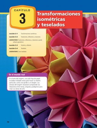 En el mundo real
En el arte del origami, una sola hoja de papel
se dobla múltiples veces para hacer un diseño
particular, como una grulla o un dragón. Los
artistas del origami necesitan comprender las
relaciones entre rectas, ángulos y polígonos para
crear sus obras de arte.
Transformaciones
isométricas
y teselados
Lección 3–1	 Transformaciones isométricas
Lección 3–2 	 Traslaciones, reflexiones y rotaciones
LABORATORIO Traslaciones, reflexiones, y rotaciones usando
sofware geométrico
Lección 3–3	 Simetría y reflexión
Lección 3–4	 Teselados
LABORATORIO Crear teselados
C A P Í T U L O
3
70 
 