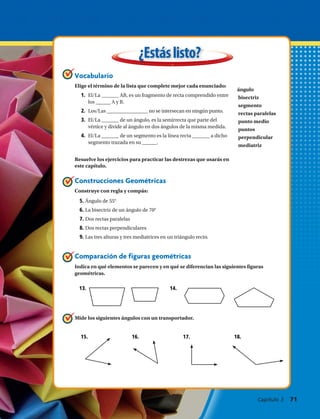 ángulo
bisectriz
segmento
rectas paralelas
punto medio
puntos
perpendicular
mediatriz
Comparación de figuras geométricas
Indica en qué elementos se parecen y en qué se diferencian las siguientes figuras
geométricas.
¿Estáslisto?
13.	 14.
15.	 16.	 17.	 18.	
Vocabulario
Elige el término de la lista que complete mejor cada enunciado:
Construcciones Geométricas
Construye con regla y compás:
Mide los siguientes ángulos con un transportador.
Resuelve los ejercicios para practicar las destrezas que usarás en
este capítulo.
1.	 El/La _______ AB, es un fragmento de recta comprendido entre
los ______ A y B.
2.	 Los/Las _________________ no se intersecan en ningún punto.
3.	 El/La _______ de un ángulo, es la semirrecta que parte del
vértice y divide al ángulo en dos ángulos de la misma medida.
4.	 El/La _______ de un segmento es la línea recta _______ a dicho
segmento trazada en su ______.
	5. Ángulo de 55°
6. La bisectriz de un ángulo de 70°
	7. Dos rectas paralelas
8. Dos rectas perpendiculares
	9. Las tres alturas y tres mediatrices en un triángulo recto.
Capítulo 3  71
 