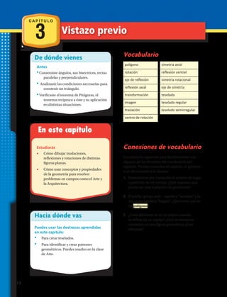 De dónde vienes
Antes
•Construiste ángulos, sus bisectrices, rectas
paralelas y perpendiculares.
• Analizaste las condiciones necesarias para
construir un triángulo.
•Verificaste el teorema de Pitágoras, el
teorema recíproco a éste y su aplicación
en distintas situaciones.
En este capítulo
Estudiarás
•	 Cómo dibujar traslaciones,
reflexiones y rotaciones de distintas
figuras planas.
•	 Cómo usar conceptos y propiedades
de la geometría para resolver
problemas en campos como el Arte y
la Arquitectura.
Hacia dónde vas
Puedes usar las destrezas aprendidas
en este capítulo:
•	 Para crear teselados.
•	 Para identificar y crear patrones
geométricos. Puedes usarlos en la clase
de Arte.
Vocabulario
Conexiones de vocabulario
Considera lo siguiente para familiarizarte con
algunos de los términos del vocabulario del
capítulo. Puedes consultar el capítulo, el glosario
o un diccionario si lo deseas:
1.	 Entendemos por traslación el cambio de lugar
o posición de un cuerpo. ¿Qué supones que
puede ser una traslación en geometría?
2.	 El prefijo griego poly – significa “muchos” y la
raíz gono significa “ángulo”. ¿Qué crees que es
un polígono?
3.	 ¿Cuán diferente se ve un objeto cuando
se refleja en un espejo? ¿Qué se mantiene
constante en una figura geométrica al ser
reflejada?
polígono
rotación
eje de reflexión
reflexión axial
transformación
imagen
traslación
centro de rotación
simetría axial
reflexión central
simetría rotacional
eje de simetría
teselado
teselado regular
teselado semirregular
C A P Í T U L O
3 Vistazo previo
72 
 