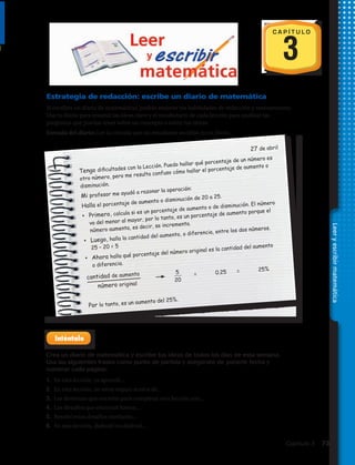 Estrategia de redacción: escribe un diario de matemática
Si escribes un diario de matemáticas, podrás mejorar tus habilidades de redacción y razonamiento.
Usa tu diario para resumir las ideas clave y el vocabulario de cada lección para analizar las
preguntas que puedas tener sobre un concepto o sobre tus tareas.
Entrada del diario: Lee la entrada que un estudiante escribió en su diario.
27 de abril
Tengo dificultades con la Lección. Puedo hallar qué porcentaje de un número es
otro número, pero me resulta confuso cómo hallar el porcentaje de aumento o
disminución.
Mi profesor me ayudó a razonar la operación:
Halla el porcentaje de aumento o disminución de 20 a 25.
•	 Primero, calcula si es un porcentaje de aumento o de disminución. El número
va del menor al mayor, por lo tanto, es un porcentaje de aumento porque el
número aumenta, es decir, se incrementa.
•	 Luego, halla la cantidad del aumento, o diferencia, entre los dos números.
25 – 20 = 5
•	 Ahora halla qué porcentaje del número original es la cantidad del aumento
o diferencia.
cantidad de aumento	
	
5
20
	 =	 0.25	 =	 25%
número original	 		
Por lo tanto, es un aumento del 25%.
C A P Í T U L O
3
Crea un diario de matemática y escribe tus ideas de todos los días de esta semana.
Usa las siguientes frases como punto de partida y asegúrate de ponerle fecha y
numerar cada página:
1.	 En esta lección, ya aprendí…
2.	 En esta lección, no estoy seguro acerca de…
3.	 Las destrezas que necesito para completar esta lección son…
4.	 Los desafíos que encontré fueron…
5.	 Resolví estos desafíos mediante…
6.	 En esta lección, disfruté/no disfruté…
Leeryescribirmatemática
Capítulo 3  73
 