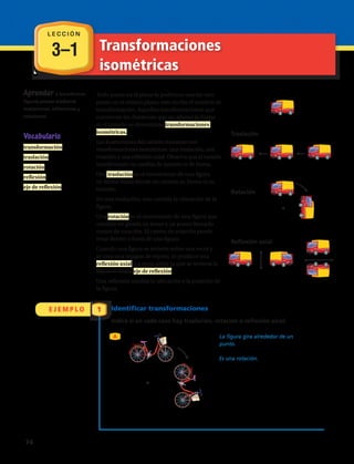 Aprender a transformar
figuras planas mediante
traslaciones, reflexiones y
rotaciones.
Todo punto en el plano le podemos asociar otro
punto en el mismo plano, esto recibe el nombre de
transformación. Aquellas transformaciones que
conservan las distancias que no alteran la forma
ni el tamaño se denominan transformaciones
isométricas.
Las ilustraciones del camión muestran tres
transformaciones isométricas: una traslación, una
rotación y una reflexión axial. Observa que el camión
transformado no cambia de tamaño ni de forma.
Una traslación es el movimiento de una figura
en forma lineal donde no cambia su forma ni su
tamaño.
En una traslación, solo cambia la ubicación de la
figura.
Una rotación es el movimiento de una figura que
consiste en girarla en torno a un punto llamado
centro de rotación. El centro de rotación puede
estar dentro o fuera de una figura.
Cuando una figura se invierte sobre una recta y
se crea una imagen de espejo, se produce una
reflexión axial. La recta sobre la que se invierte la
figura se llama eje de reflexión.
Una reflexión cambia la ubicación y la posición de
la figura.
Vocabulario
transformación
traslación
rotación
reflexión
eje de reflexión
La figura gira alrededor de un
punto.
Es una rotación.
3–1 Transformaciones
isométricas
E J E M P L O 1 Identificar transformaciones
Indica si en cada caso hay traslación, rotación o reflexión axial:
A
Traslación
Rotación
Reflexión axial
L E C C I Ó N
74 
 