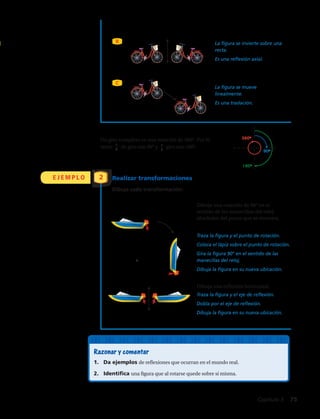 Dibuja una rotación de 90° en el
sentido de las manecillas del reloj
alrededor del punto que se muestra.
La figura se invierte sobre una
recta.
Es una reflexión axial.
La figura se mueve
linealmente.
Es una traslación.
Traza la figura y el punto de rotación.
Coloca el lápiz sobre el punto de rotación.
Gira la figura 90° en el sentido de las
manecillas del reloj.
Dibuja la figura en su nueva ubicación.
Un giro completo es una rotación de 360°. Por lo
tanto 1
4
de giro son 90° y 1
2
giro son 180°.
Dibuja una reflexión horizontal.
Traza la figura y el eje de reflexión.
Dobla por el eje de reflexión.
Dibuja la figura en su nueva ubicación.
360o
90o
180o
B
C
E J E M P L O Realizar transformaciones
Dibuja cada transformación:
2
Razonar y comentar
1.	 Da ejemplos de reflexiones que ocurran en el mundo real.
2.	 Identifica una figura que al rotarse quede sobre sí misma.
Capítulo 3  75
 