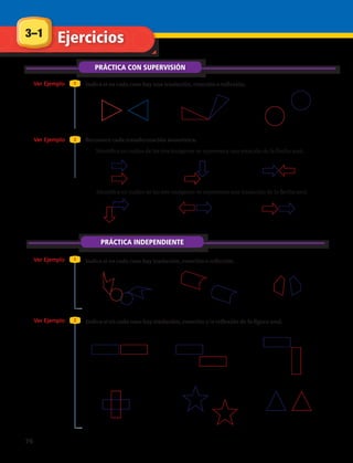 3–1 Ejercicios
PRÁCTICA CON SUPERVISIÓN
Ver Ejemplo
Ver Ejemplo
1
2
Indica si en cada caso hay una traslación, rotación o reflexión.
Reconoce cada transformación isométrica.
1.	 2.	 3.	
a)	 b)	 c)	
a)	 b)	 c)	
4.	 Identifica en cuáles de las tres imágenes se representa una rotación de la flecha azul.
PRÁCTICA INDEPENDIENTE
Ver Ejemplo 1
6.	 7.	 8.	
9.	 10.	 11.	
12.	 13.	 14.	
Indica si en cada caso hay traslación, rotación o reflexión.
Ver Ejemplo 2 Indica si en cada caso hay traslación, rotación y/o reflexión de la figura azul.
5.	 Identifica en cuáles de las tres imágenes se representa una traslación de la flecha azul.
76 
 