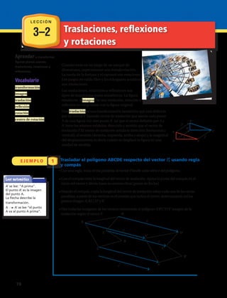 E
Aprendera transformar
figuras planas usando
traslaciones, rotaciones y
reflexiones.
Cuando estás en un juego de un parque de
diversiones, experimentas una transformación.
La rueda de la fortuna y el carrusel son rotaciones.
Los juegos en caída libre y los toboganes acuáticos
son traslaciones.
Las traslaciones, rotaciones y reflexiones son
tipos de transformaciones isométricas. La figura
resultante, o imagen, de una traslación, rotación o
reflexión es congruente con la figura original.
Una traslación es una transformación isométrica que está definida
por un vector v llamado vector de traslación que asocia cada punto
A de una figura con otro punto A’ tal que el vector definido por A y
A’ tiene los mismos módulos, dirección y sentido que el vector de
traslación v. El vector de traslación señala la dirección (horizontal y
vertical), el sentido (derecha, izquierda, arriba y abajo) y la magnitud
del desplazamiento, es decir, cuánto se desplazó la figura en una
unidad de medida.
• Con una regla, traza rectas paralelas al vector v desde cada vértice del polígono.
•	Con el compás mide la longitud del vector de traslación. Apoya la punta del compás en el
inicio del vector y ábrelo hasta su extremo final (punta de flecha).
•	Usando el compás, copia la longitud del vector de traslación sobre cada una de las rectas
paralelas, a partir de los vértices en el sentido que indica el vector, determinando así los
puntos imagen A’, B’,C’, D’ y E’.
•	Une todas las imágenes de los vértices obteniendo el polígono A’B’C’D’E’ imagen de la
traslación según el vector v.
Vocabulario
transformación
imagen
traslación
reflexión
rotación
centro de rotación
Leer matemática
A’ se lee: “A prima”.
El punto A’ es la imagen
del punto A.
La flecha describe la
transformación.
A A’ se lee “el punto
A va al punto A prima”.
3–2 Traslaciones, reflexiones
y rotaciones
E J E M P L O 1 Trasladar el polígono ABCDE respecto del vector v, usando regla
y compás
A
B
C
D
A’
B’
C’
D’
E’
v
v
v
v
v
L E C C I Ó N
D
E
F
E’
F’
D’
v v
v
78 
 