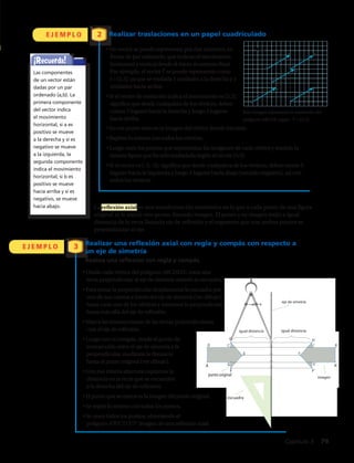 • Desde cada vértice del polígono ABCDEFG traza una
recta perpendicular al eje de simetría usando la escuadra.
• Para trazar la perpendicular desplazamos la escuadra por
uno de sus catetos a través del eje de simetría (ver dibujo)
hasta cada uno de los vértices y trazamos la perpendicular
hasta más allá del eje de reflexión.
• Marca las intersecciones de las rectas perpendiculares
con el eje de reflexión.
• Luego con el compás, desde el punto de
intersección entre el eje de simetría y la
perpendicular, medimos la distancia
hasta el punto original (ver dibujo).
• Con esa misma abertura copiamos la
distancia en la recta que se encuentra
a la derecha del eje de reflexión.
•Elpuntoquesemarcaeslaimagendelpuntooriginal.
• Se repite lo mismo con todos los puntos.
• Se unen todos los puntos, obteniendo el
polígono A’B’C’D’E’F’ imagen de una reflexión axial.
• Un vector se puede representar por dos números, en
forma de par ordenado, que indican el movimiento
horizontal y vertical desde el inicio al extremo final.
Por ejemplo, el vector t se puede representar como
t = (5,3), ya que se traslada 5 unidades a la derecha y 3
unidades hacia arriba.
• Si el vector de traslación indica el movimiento es (5,3),
significa que desde cualquiera de los vértices, debes
contar 5 lugares hacia la derecha y luego 3 lugares
hacia arriba.
La reflexión axial es una transformación isométrica en la que a cada punto de una figura
original se le asocia otro punto, llamado imagen. El punto y su imagen están a igual
distancia de la recta llamada eje de reflexión y el segmento que une ambos puntos es
perpendicular al eje.
Realizar traslaciones en un papel cuadriculado
Realizar una reflexión axial con regla y compás con respecto a
un eje de simetría
Realiza una reflexión con regla y compás.
E J E M P L O
E J E M P L O 3
2
A
punto original
igual distancia igual distancia
eje de simetría
escuadra
D
E
F
G ‘A’
imagen
B’C’
D’
E’
F’
G’
Esta imagen representa la traslación del
polígono ABCDE según : T = (5,3)
A1
A
B
1
B
D1
D
C1
C
E1
E
t t
t
t
t
t = (5,3)
• En ese punto marcas la imagen del vértice donde iniciaste.
• Repites lo mismo con todos los vértices.
• Luego unes los puntos que representan las imágenes de cada vértice y tendrás la
misma figura que ha sido trasladada según el vector (5,3).
• Si el vector es (–5,–3), significa que desde cualquiera de los vértices, debes contar 5
lugares hacia la izquierda y luego 3 lugares hacia abajo (sentido negativo), así con
todos los vértices.
¡Recuerda!
Las componentes
de un vector están
dadas por un par
ordenado (a,b). La
primera componente
del vector indica
el movimiento
horizontal, si a es
positivo se mueve
a la derecha y si es
negativo se mueve
a la izquierda, la
segunda componente
indica el movimiento
horizontal; si b es
positivo se mueve
hacia arriba y si es
negativo, se mueve
hacia abajo.
Capítulo 3  79
 