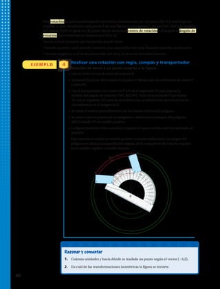 Una rotación en una transformación isométrica determinada por un punto fijo O y una longitud
angular a, que transforma cada punto A de una figura en otro punto A’ tal que OA = OA’ y la medida
del ángulo AOA’ es igual a a. El punto fijo se denomina centro de rotación y el ángulo a, ángulo de
rotación. Las rotaciones se denotan por R (o, a)
Vamos a tener presente que la rotación puede tener:
• Sentido positivo: es el sentido contrario a las manecillas del reloj, llamado también, antihorario.
• Sentido negativo: es el de las manecillas del reloj, es decir en el sentido horario.
E J E M P L O 4
P
A
D
C
B
A’
D’
C’
B’
70º
70º
70º
70º
Realizar una rotación con regla, compás y transportador
Rotación en torno a un punto exterior a la figura.
Razonar y comentar
1.	 Cuántas unidades y hacia dónde se traslada un punto según el vector ( –3,2).
2.	 En cuál de las transformaciones isométricas la figura se invierte.
•  Une el vértice A con el centro de rotación P.
•  Apoyando la punta del compás en el punto P, dibuja una circunferencia de centro P
y radio PA.
•  Usa el transportador con centro en P y 0º en el segmento PA para marcar la
medida del ángulo de rotación (70º), R(P,70º). Traza la recta desde P que forme
70º con el segmento PA hasta la circunferencia. La intersección de la recta con la
circunferencia es A’ imagen de A.
•  Se repite el mismo procedimiento con los demás vértices del polígono.
•  Se unen todos los puntos de las imágenes y obtenemos la imagen del polígono
ABCD rotado 70° en sentido positivo.
•  La figura mantiene todos sus lados y ángulos de igual medida, solo ha cambiado de
posición.
Esta rotación se realizó en sentido positivo o sentido antihorario. La imagen del
polígono se ubica a la izquierda del original, de lo contrario se dice que la rotación
es en sentido negativo o sentido horario.
80 
 