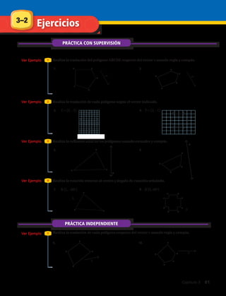 Realiza la traslación de cada polígono respecto del vector r usando regla y compás.
T = (5, –3)
R (L, –80º) R (S, 50º)
T = (2, –1)
PRÁCTICA CON SUPERVISIÓN
Realiza la traslación del polígono ABCDE respecto del vector r usando regla y compás.
Realiza la reflexión axial de los polígonos usando escuadra y compás.
Realiza la traslación de cada polígono según el vector indicado.
Realiza la rotación entorno al centro y ángulo de rotación señalado.
Ver Ejemplo
Ver Ejemplo
Ver Ejemplo
Ver Ejemplo
Ver Ejemplo
1
3
2
4
1
E
A
B
CD 2.1.
6.5.
4.3.
8.7.
10.9.
F
G
H
E
3–2 Ejercicios
E
A
B
C
D
I
J E
F
GH
A
BC
A
B
C
D
D
E
F
.S
AH
BG
CF
DE
PRÁCTICA INDEPENDIENTE
A
B
C
D
A
B
C
D
E
.L
r
r
R
R
r
r
Capítulo 3  81
 
