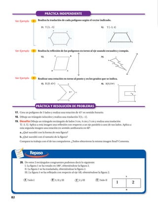 Repaso
17.	Crea un polígono de 5 lados y realiza una rotación de 45° en sentido horario.
18.	 Dibuja un triángulo isósceles y realiza una traslación T(3, –1).
19.	 Desafío Dibuja un triángulo rectángulo de lados 3 cm, 4 cm y 5 cm y realiza una traslación
T(–3, 5). Aplica a esta imagen una reflexión con respecto a un eje paralelo a uno de sus lados. Aplica a
esta segunda imagen una rotación en sentido antihorario en 60°.
	 a. ¿Qué sucedió con la forma de esta figura?
	 b. ¿Qué sucedió con el tamaño de la figura?
	 Compara tu trabajo con el de tus compañeros. ¿Todos obtuvieron la misma imagen final? Comenta.
20.	 De estos 2 rectángulos congruentes podemos decir lo siguiente:
I. La figura 1 se ha rotado en 180°, obteniéndose la figura 2.
	 II. La figura 1 se ha trasladado, obteniéndose la figura 2.
	 III. La figura 1 se ha reflejado con respecto al eje AB, obteniéndose la figura 2.
	 A Solo I	 I, II y III	 I y III	 D Solo IIB C
A
B
PRÁCTICA INDEPENDIENTE
PRÁCTICA Y RESOLUCIÓN DE PROBLEMAS
Ver Ejemplo
Ver Ejemplo
Ver Ejemplo
2
3
4
Realiza la traslación de cada polígono según el vector indicado.
Realiza la reflexión de los polígonos en torno al eje usando escuadra y compás.
Realizar una rotación en torno al punto y en los grados que se indica.
E
F
G
I
H
J
T (–3, 4)T (3, –5)
R (P, 45º)
EF
G H
AD
BC A
B
C
D
E
F
G
A
BC
D E
12.
14.
16.
11.
13.
15.
. .
A
B
C
D
EF
R(P,270º)
P
P
82 
 