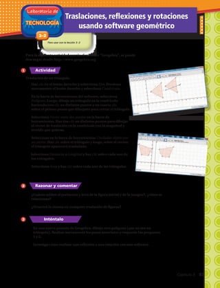 TECNOLOGÍA
Laboratorio de
3–2
Traslaciones, reflexiones y rotaciones
usando software geométrico
Para usar con la lección 3–2
1.	Haz clic en el botón derecho y selecciona Ejes. Presiona
nuevamente el botón derecho y selecciona Cuadrícula.
2.	En la barra de herramientas del software, selecciona
Polígono. Luego, dibuja un triángulo en la cuadrícula
haciendo tres clic en distintos puntos y un cuarto clic
sobre el primer punto que dibujaste para cerrar el triángulo.
3.	Selecciona Vector entre dos puntos en la barra de
herramientas. Haz dos clic en distintos puntos para dibujar
el vector de traslación en la cuadrícula con la magnitud y
sentido que quieras.
4.	Selecciona en la barra de herramientas Trasladar objeto por
un vector. Haz clic sobre el triángulo y luego, sobre el vector;
el triángulo aparecerá trasladado.
5. Selecciona Distancia o Longitud y haz clic sobre cada uno de
los triángulos.
6.	Selecciona Área y haz clic sobre cada uno de los triángulos.
Traslación de un triángulo.
Para la siguiente actividad usarás el software “Geogebra”, se puede
descargar desde: http://www.geogebra.org
1
2
3
7.	¿Cuánto miden el perímetro y área de la figura inicial y de la imagen?, ¿cómo se
relacionan?
8.	¿Ocurrirá lo mismo en cualquier traslación de figuras?
Actividad
Razonar y comentar
Inténtalo
9.	 En una nueva pestaña de Geogebra, dibuja otro polígono (que no sea un
triángulo). Realiza nuevamente los pasos anteriores y responde las preguntas
1 y 2.
10.	Investiga cómo realizar una reflexión y una rotación con este software.
Capítulo 3  83
 