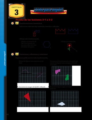 5.	Refleja las figuras con respoecto al eje
dado.
6.	Encuentra el eje de simetría, de modo que
una de las figuras sea la imagen reflejada
de la otra.
3
C A P Í T U L O
Prueba de las lecciones 3–1 a 3–2
Traslaciones, reflexiones y rotaciones3–2
Representa gráficamente cada transformación.
¿Listoparaseguir?
7.	Encuentra la imagen del DABC reflejada
con respecto al eje L.
8.	Traslada la figura según el vector
indicado.
Indica si en cada caso hay traslación, rotación o reflexión.
Transformaciones isométricas3–1
1.	 2.	
Dibuja cada transformación.
3.	Dibuja una rotación de
180° en el sentido de
las manecillas del reloj
alrededor del punto.
4.	Dibuja una traslación.
A
C
B
L
¿Listo para seguir?
84 
 