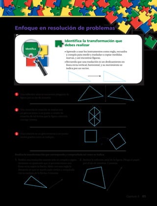 A
A’60º
Enfoque en resolución de problemas
Identifica la transformación que
debes realizar
•	Aprende a usar los instrumentos como regla, escuadra
y compás para medir y trasladar o copiar medidas
nuevas, y así encontrar figuras.
•	Recuerda que una traslación es un deslizamiento en
línea recta vertical, horizontal, y su movimiento se
indica por un vector.
1
2
3
Una reflexión axial se encuentra plegando la
figura por su eje de simetría.
Una simetría de rotación se realiza con
un giro en torno a un punto o centro de
rotación de tal forma que la figura coincida
consigo misma.
Una rotación es un giro en torno a un punto
tantos grados como se indique.
1.	Realiza una traslación usando solo el compás y algún
elemento no graduado que te permita trazar una
línea recta según la flecha. Mide con una regla la
distancia en que se movió cada vértice y compárala
con la medida de la flecha. Comenta.
Realiza la transformación que corresponda y compruébala tal como se indica.
2.	Realiza la reflexión axial de la figura. Pliega el papel
por el eje de simetría. Comenta.
Identifica
.P
Capítulo 3  85
 