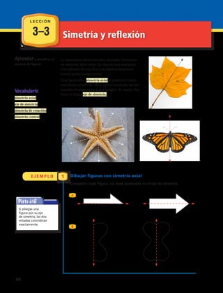 Aprendera identificar la
simetría de figuras.
La naturaleza ofrece muchos ejemplos hermosos
de simetría, tales como las alas de una mariposa
o los pétalos de una flor. Los objetos simétricos
tienen partes congruentes.
Una figura tiene simetría axial si podemos trazar
una línea a través de ella y, como resultado, las dos
mitades forman entre sí una imagen de espejo. Esa
línea se llama eje de simetría.
Vocabulario
simetría axial
eje de simetría
simetría de rotación
simetría central
Simetría y reflexión
Pista útil
Si pliegas una
figura por su eje
de simetría, las dos
mitades coincidirán
exactamente.
3–3
E J E M P L O 1 Dibujar figuras con simetría axial
Completa cada figura. La línea punteada es el eje de simetría.
A
B
L E C C I Ó N
86 
 