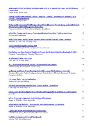 An Upgraded Petri Net Model, Simulation and Analysis of An 8x8 Sub-Image for JPEG Image
Compression
167
Perica Strbac, Milan Tuba
A Fully-Automated Computer-Assisted Language Learning Courseware for Beginner-Level
Korean Language Learners
173
Su-Jin Cho, Seongsoo Lee
Design and Construction WDM Type Triplex Optical Receiver Module Using System Multimode
Polymeric PLC Hybrid Integration Technology
178
Vitezslav Jerabek, Ivan Huttel, Vaclav Prajzler, Karel Busek
A Tool for Comparing Resource-Constrained Project Scheduling Problem Algorithms 182
Alexandru-Liviu Olteanu
High-Performance Multi-Pattern Matching Structure in Hardware Network Firewall 187
Wang Jie, Ji Zhen-Zhou, Hu Ming-Zeng
Approach to Solving DCSP Using BDI 192
Jose Miguel Rubio, Broderick Crawford, Jimena Ahumada
Simulations and Experiment of Applicator System for Regional Induction Heating 2.45 GHZ 198
Chumpon Patummakasorn, Chanchai Thongsopa
New Parallel Prefix Algorithms 204
Yen-Chun Lin, Li-Ling Hung
IPTV Concepts Related to Kosovo’s Telecommunication Network 210
Shkelzen Cakaj, Vehbi Sheholli, Hysen Gashi
An Energy and Trust-Aware Routing Protocol for Large Wireless Sensor Networks 216
Theodore Zahariadis, Helen C. Leligou, Stamatis Voliotis, Sotiris Maniatis, Panagiotis Trakadas,
Panagiotis Karkazis
Ultrasonic Radar and its Applications 225
Mansoor-Ul-Hassan Siddique
Wireless Multimedia Communication Toward Mobile Telemedicine 232
Chin-Feng Lin, Hsin-Wang Lee
Micro-Grids: Practical Applications of Grid Technology to Small Distributed Collaborations 238
Jason Lee
A New Watermark Approach for Protection of Databases 243
Hazem M. El-Bakry, Nikos Mastorakis
Business Process Modeling Languages for Information System Development 249
Hazem M. El-Bakry, Nikos Mastorakis
Lightweight Mix Columns Implementation for AES 253
Eslam Gamal Ahmed, Eman Shaaban, Mohamed Hashem
Usability Evaluation of Selected Web Portals 259
Miloslav Hub, Michal Zatloukal
 