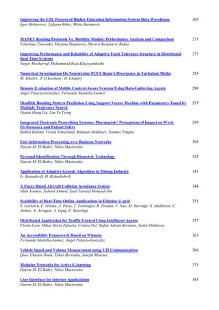 Improving the ETL Process of Higher Education Information System Data Warehouse 265
Igor Mekterovic, Ljiljana Brkic, Mirta Baranovic
MANET Routing Protocols Vs. Mobility Models: Performance Analysis and Comparison 271
Valentina Timcenko, Mirjana Stojanovic, Slavica Bostjancic Rakas
Improving Performance and Reliability of Adaptive Fault Tolerance Structure in Distributed
Real Time Systems
277
Negar Mosharraf, Mohammad Reza Khayyambashi
Numerical Investigation Oo Noncircular PCFT Beam’s Divergence in Turbulent Media 283
M. Khatiri , F.D.Kashani , B. Ghafary
Remote Evaluation of Mobile Context-Aware Systems Using Data-Gathering Agents 288
Angel Palacio-Gonzalez, Fernando Mantilla-Gomez
Disulfide Bonding Pattern Prediction Using Support Vector Machine with Parameters Tuned by
Multiple Trajectory Search
293
Hsuan-Hung Lin, Lin-Yu Tseng
Integrated Electronic Prescribing Systems: Pharmacists’ Perceptions of Impact on Work
Performance and Patient Safety
299
Bahlol Rahimi, Vivian Vimarlund, Rahman Mokhtari, Toomas Timpka
Fast Information Processing over Business Networks 305
Hazem M. El-Bakry, Nikos Mastorakis
Personal Identification Through Biometric Technology 325
Hazem M. El-Bakry, Nikos Mastorakis
Application of Adaptive Genetic Algorithm in Mining Industry 341
G. Besiashvili, O. Rcheulishvili
A Fuzzy Based Aircraft Collision Avoidance System 344
Irfan Younas, Zaheed Ahmed, Syed Tauseef Mohyud-Din
Scalability of Real-Time Online Applications in Edutain @ grid 351
S. Gorlatch, F. Glinka, A. Ploss, T. Fahringer, R. Prodan, V. Nae, M. Surridge, S. Middleton, C.
Anthes, A. Arragon, A. Lipaj, C. Rawlings
Distributed Application for Traffic Control Using Intelligent Agents 357
Florin Leon, Mihai Horia Zaharia, Cristea Pal, Stefan Adrian Boronea, Tudor Didilescu
An Accessibility Framework Based on Wiimote 363
Fernando Mantilla-Gomez, Angel Palacio-Gonzalez
Vehicle Speed and Volume Measurement using V2I Communication 366
Quoc Chuyen Doan, Tahar Berradia, Joseph Mouzna
Modular Networks for Active E-learning 373
Hazem M. El-Bakry, Nikos Mastorakis
User Interface for Internet Applications 383
Hazem M. El-Bakry, Nikos Mastorakis
 