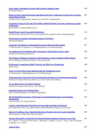 Some Simple Algorithms for Some Odd Graceful Labeling Graphs 399
M. Ibrahim Moussa
Design of Sensor Signal Processing Algorithm and Its SoC Architecture for Bio-Sensor Systems
and Intelligent Robots
405
Young-Ju Jang, Jongsung Kim, Seongsoo Lee, Seok Lee, Youngtae Byun
Coexistence Goals of VoIP and TCP Traffic in Mobile WiMAX Networks: Performance of Flat
Architecture
409
Zoran Bojkovic, Dragorad Milovanovic
Digital Phase-Locked Loop and its Realization 415
Tsai-Sheng Kao, Sheng-Chih Chen, Yuan-Chang Chang, Sheng-Yun Hou, Chang-Jung Juan
Performance Evaluation of Routing Strategies in MANETs 421
Muhammad Shabbir
Luminance-Chrominance Gain Equalizer based on Bernstein Polynomials 427
V. Chutchavong, O. Sangaroon, C. Benjangkaprasert, K. Janchitrapongvej
An Application of Probabilistic Risk Assessment to Information Security Audit 436
Naoki Satoh, Hiromitsu Kumamoto
The Problem of Margin Calculation and its Reduction via the p-Median Problem Model 444
Boris Goldengorin, Dmitry Krushinsky, Viktor Kuz'menko
Performance Comparison of RBF Networks and MLPs for Classification 450
Hyontai Sug
Active Low Pass Filter Using Multielectrode RC Distributed Circuit 455
V. Pirajnanchai, C. Benjangkaprasert, K. Janchitrapongvej
A Hyperheuristic Approach to Select Enumeration Strategies in Constraint Programming 460
Broderick Crawford, Mauricio Montecinos, Carlos Castro, Eric Monfroy
An Ant-based Solver for Subset Problems 466
Broderick Crawford, Carlos Castro, Eric Monfroy
Semantics Based on Eye-Tracking Data 471
Robert Andrei Buchmann, Alin Mihaila, Radu Meza
The ParMetaOpt Experience: Performance of Parallel Metaheuristics on Scheduling
Optimization
475
Plamenka Borovska, George Yanchev
A Study on the Electronic Market for the Successful Launching of a Business 480
Dan-Andrei Sitar-Taut, Liana-Maria Stanca, Robert Buchmann, Ramona Lacurezeanu
Impact of Grafting a 2-opt Algorithm Based Local Searcher into the Genetic Algorithm 485
Milan Djordjevic, Milan Tuba, Bojan Djordjevic
Nursing Information Architecture for Situated Decision Support in Intensive Care Units 491
M. F. Santos, F. Portela, M. Vilas-Boas, J. Machado, A. Abelha, J. Neves, A. Silva, F. Rua, M. Salazar,
C. Quintas, A. F. Cabral
Authors index 497
 