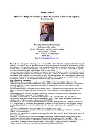 Plenary Lecture 1
Qualitative Judgment Dynamics for Trust Management in Pervasive Computing
Environments
Associate Professor Denis Trcek
Laboratory of e-media
Faculty of computer and information science
University of Ljubljana
Trzaska cesta 25, 1000 Ljubljana
SLOVENIA
Email: denis.trcek@fri.uni-lj.si
Abstract: Trust management is turning out to be essential for further and wider acceptance of contemporary IT
solutions. In IT world it was first addressed some ten years ago when the suggested approaches were actually
tackling security and not trust directly. Later, more advanced methodologies emerged that were based on Bayesian
statistics. These were followed by Dempster-Shafer theory of evidence and its derivative, subjective logic (algebra).
In addition, some attempts were made that were based on game theory.
However, trust is a manifestation of reasoning and judgment processes. It has to be treated in line with this fact and
has to be adequately supported from technological point of view. Therefore, on the basis of our experiments, a new
methodology called qualitative judgment dynamics (QJD) has been developed, which addresses the core of trust
phenomenon. It complements existing methodologies and, together with the appropriate conceptual model, enables
technological solutions for trust management in pervasive computing environments.
Brief Biography of the Speaker:
-PhD in the field of communications security, received in 1995 from University of Ljubljana, Slovenia / EU.
-Associate Professor of computer and information science, gives courses on e-business at Faculty of Computer and
Information Sciences, University of Ljubljana, and courses on computer communications and IS security at the
University of Primorska.
-Almost 20 years involved in computer communications, IT and IS, computer communications, security, e-business.
-Author of scientific monograph Managing IS Security and Privacy, published by renowned publisher Springer in
2006.
-Invited speaker at PKI Invitational Workshop, organized by US Security Information Program Management Office,
NIST and MITRE Corp., September 1995, Washington D.C.
-Involved in EU projects (also as a national coordinator) COST 225, COST 330, COST 263, NetLINK CEE.
-Establishment of the first IP connection and its management in 1991. One of the key persons that contributed to
establishment of the Slovene Academic Research Network ARNES.
-Project leader for user security policy for internet banking services of the biggest Slovene bank NLB, project leader
for IS implementation for the Slovene National Gallery, consultant for security architecture of a nationwide project of
smart-card based health care information infrastructure (the first nation-wide implemented project of that kind in the
world).
-100+ items in bibliography (including journals with SCI JCR impact factor / WoS).
-30 published communications (scientific conferences like IEEE, IFIP, Internet Society, US National Information
Systems Security Conference...).
-Contributor to 3 scientific books, published by Springer Verlag, John Willey and Idea Group Publishers Inc., author of
2 university textbooks.
-Inventor of a crypto-protocol for hash functions based authentication and key exchange (patent granted in 2005).
-Editorial board member of International Journal of Computers and Applications, ACTA Press, 2004 - 2005.
-Member of program committees of IASTED Software Engineering 05, 06 and 07, Complex Systems in e-Business /
CSeB 04 & 05, Workshop on Applications of Wireless Communications - WAWC04 (scientific conferences).
-Regular reviewer for high ranking scientific journals published by Elsevier, IEEE, etc.
.
 