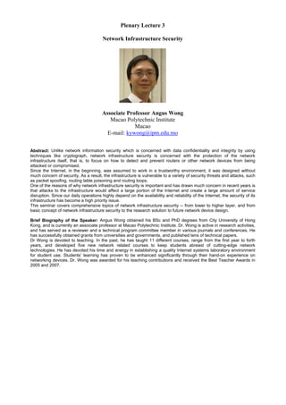 Plenary Lecture 3
Network Infrastructure Security
Associate Professor Angus Wong
Macao Polytechnic Institute
Macao
E-mail: kywong@ipm.edu.mo
Abstract: Unlike network information security which is concerned with data confidentiality and integrity by using
techniques like cryptograph, network infrastructure security is concerned with the protection of the network
infrastructure itself, that is, to focus on how to detect and prevent routers or other network devices from being
attacked or compromised.
Since the Internet, in the beginning, was assumed to work in a trustworthy environment, it was designed without
much concern of security. As a result, the infrastructure is vulnerable to a variety of security threats and attacks, such
as packet spoofing, routing table poisoning and routing loops.
One of the reasons of why network infrastructure security is important and has drawn much concern in recent years is
that attacks to the infrastructure would affect a large portion of the Internet and create a large amount of service
disruption. Since our daily operations highly depend on the availability and reliability of the Internet, the security of its
infrastructure has become a high priority issue.
This seminar covers comprehensive topics of network infrastructure security -- from lower to higher layer, and from
basic concept of network infrastructure security to the research solution to future network device design.
Brief Biography of the Speaker: Angus Wong obtained his BSc and PhD degrees from City University of Hong
Kong, and is currently an associate professor at Macao Polytechnic Institute. Dr. Wong is active in research activities,
and has served as a reviewer and a technical program committee member in various journals and conferences. He
has successfully obtained grants from universities and governments, and published tens of technical papers.
Dr Wong is devoted to teaching. In the past, he has taught 11 different courses, range from the first year to forth
years, and developed five new network related courses to keep students abreast of cutting-edge network
technologies. He has devoted his time and energy in establishing a quality Internet systems laboratory environment
for student use. Students’ learning has proven to be enhanced significantly through their hand-on experience on
networking devices. Dr. Wong was awarded for his teaching contributions and received the Best Teacher Awards in
2005 and 2007.
 